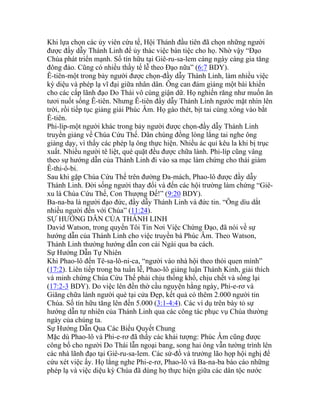 Khi lựa chọn các ủy viên cứu tế, Hội Thánh đầu tiên đã chọn những người
được đầy dẫy Thánh Linh để ủy thác việc bàn tiệc cho họ. Nhờ vậy “Đạo
Chúa phát triển mạnh. Số tín hữu tại Giê-ru-sa-lem càng ngày càng gia tăng
đông đảo. Cũng có nhiều thầy tế lễ theo Đạo nữa” (6:7 BDY).
Ê-tiên-một trong bảy người được chọn-đầy dẫy Thánh Linh, làm nhiều việc
kỳ diệu và phép lạ vĩ đại giữa nhân dân. Ông can đảm giảng một bài khiến
cho các cấp lãnh đạo Do Thái vô cùng giận dữ. Họ nghiến răng như muốn ăn
tươi nuốt sống Ê-tiên. Nhưng Ê-tiên đầy dẫy Thánh Linh ngước mặt nhìn lên
trời, rồi tiếp tục giảng giải Phúc Âm. Họ gào thét, bịt tai cùng xông vào bắt
Ê-tiên.
Phi-líp-một người khác trong bảy người được chọn-đầy dẫy Thánh Linh
truyền giảng về Chúa Cứu Thế. Dân chúng đồng lòng lắng tai nghe ông
giảng dạy, vì thấy các phép lạ ông thực hiện. Nhiều ác quỉ kêu la khi bị trục
xuất. Nhiều người tê liệt, què quặt đều được chữa lành. Phi-líp cũng vâng
theo sự hướng dẫn của Thánh Linh đi vào sa mạc làm chứng cho thái giám
Ê-thi-ô-bi.
Sau khi gặp Chúa Cứu Thế trên đường Đa-mách, Phao-lô được đầy dẫy
Thánh Linh. Đời sống người thay đổi và đến các hội trường làm chứng “Giê-
xu là Chúa Cứu Thế, Con Thượng Đế!” (9:20 BDY).
Ba-na-ba là người đạo đức, đầy dẫy Thánh Linh và đức tin. “Ông dìu dắt
nhiều người đến với Chúa” (11:24).
SỰ HƯỚNG DẪN CỦA THÁNH LINH
David Watson, trong quyển Tôi Tin Nơi Việc Chứng Đạo, đã nói về sự
hướng dẫn của Thánh Linh cho việc truyền bá Phúc Âm. Theo Watson,
Thánh Linh thường hướng dẫn con cái Ngài qua ba cách.
Sự Hướng Dẫn Tự Nhiên
Khi Phao-lô đến Tê-sa-lô-ni-ca, “người vào nhà hội theo thói quen mình”
(17:2). Liên tiếp trong ba tuần lễ, Phao-lô giảng luận Thánh Kinh, giải thích
và minh chứng Chúa Cứu Thế phải chịu thống khổ, chịu chết và sống lại
(17:2-3 BDY). Do việc lên đền thờ cầu nguyện hằng ngày, Phi-e-rơ và
Giăng chữa lành người què tại cửa Đẹp, kết quả có thêm 2.000 người tin
Chúa. Số tín hữu tăng lên đến 5.000 (3:1-4:4). Các ví dụ trên bày tỏ sự
hướng dẫn tự nhiên của Thánh Linh qua các công tác phục vụ Chúa thường
ngày của chúng ta.
Sự Hướng Dẫn Qua Các Biểu Quyết Chung
Mặc dù Phao-lô và Phi-e-rơ đã thấy các khải tượng: Phúc Âm cũng được
công bố cho người Do Thái lẫn ngoại bang, song hai ông vẫn tường trình lên
các nhà lãnh đạo tại Giê-ru-sa-lem. Các sứ-đồ và trưởng lão họp hội nghị để
cứu xét việc ấy. Họ lắng nghe Phi-e-rơ, Phao-lô và Ba-na-ba báo cáo những
phép lạ và việc diệu kỳ Chúa đã dùng họ thực hiện giữa các dân tộc nước
 