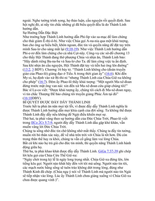 ngoài. Nghe tường trình xong, họ thảo luận, cầu nguyện rồi quyết định. Sau
hội nghị đó, ai nấy tin chắc những gì đã biểu quyết đều là do Thánh Linh
hướng dẫn.
Sự Hướng Dẫn Đặc Biệt
Như trường hợp Thánh Linh hướng dẫn Phi-líp vào sa-mạc để làm chứng
cho thái giám Ê-thi-ô-bi. Như việc Chúa gọi A-na-nia qua một khải tượng,
ban cho ông sự hiểu biết, khôn ngoan, đức tin và quyền năng để đặt tay trên
mình Sau-lơ cho sáng mắt lại (9:10-19). Như việc Thánh Linh hướng dẫn
Phi-e-rơ đến làm chứng cho cả nhà Cọt-nây. Công-vụ các sứ-đồ chương 13
cho thấy Hội Thánh đang thờ phượng Chúa và nhịn ăn, Thánh Linh bảo:
“Hãy dành riêng Ba-na-ba và Sau-lơ cho Ta. để làm công việc ta ấn định.
Sau khi nhịn ăn cầu nguyện, Hội Thánh đặt tay và tiễn hai ông lên đường”
(13:2, 3 BDY). Chương 16 bày tỏ. “Thánh Linh không cho (đoàn truyền
giáo của Phao-lô) giảng đạo ở Tiểu Á trong thời gian ấy” (16:6). Khi đến
My-si, họ định vào xứ Bi-thi-ni “nhưng Thánh Linh của Chúa Giê-xu không
cho phép” (16:7). Đêm ấy Phao-lô thầy khải tượng: “Một người Ma-xê-đoan
đứng trước mặt ông van nài: xin đến xứ Ma-xê-đoan cứu giúp chúng tôi!”
Bác sĩ Lu-ca viết: “Được khải tượng ấy, chúng tôi cách đi Ma-xê-đoan ngay,
vì tin chắc Thượng Đế bảo chúng tôi truyền giảng Phúc Âm tại đó”
(16:10DBY).
BÍ QUYẾT ĐƯỢC ĐẦY DẪY THÁNH LINH
Trước hết ta phải ăn năn mọi tội lỗi, vì được đầy dẫy Thánh Linh nghĩa là
được Thánh Linh hướng dẫn mọi khía cạnh của đời sống. Ta không thể được
Thánh Linh đầy dẫy nếu không để Ngài điều khiển mọi sự.
Thứ hai, ta phải vâng theo sự hướng dẫn của Đức Chúa Trời, Phao-lô viết
trong IICo 2Cr 5:7-9, người đầy dẫy Thánh Linh dầu gặp khó khăn, vẫn
muốn vâng lời Đức Chúa Trời.
Chúng ta sống nhờ đức tin chớ không nhờ mắt thấy. Chúng ta đầy tin tưởng,
muốn rời bỏ thân xác này, để về nhà trên trời với Chúa là tốt hơn. Dù còn
trong thân thể hay ra khỏi, chúng ta vẫn cố gắng làm vui lòng Chúa.
Bất cứ khi nào họ trả giá cho đức tin mình, thì quyền năng Thánh Linh hành
động giữa họ.
Thứ ba, ta phải khao khát được đầy dẫy Thánh Linh. GiGa 7:37-39 ghi chép
lời kêu gọi của Chúa Cứu Thế Giê-xu:
“Ngày chót trong kỳ lễ là ngày long trọng nhất. Chúa Giê-xu đứng lên, lớn
tiếng kêu gọi: Người nào khát hãy đến với tôi mà uống. Người nào tin tôi,
các mạch nước hằng sống sẽ tuôn trào không dứt trong lòng, đúng như
Thánh Kinh đã chép. (Chúa ngụ ý nói về Thánh Linh mà người nào tin Ngài
sẽ tiếp nhận vào lòng. Lúc ấy Thánh Linh chưa giáng xuống vì Chúa Giê-xu
chưa được quang vinh )”.
 