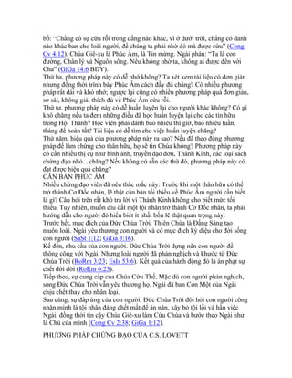 bố: “Chẳng có sự cứu rỗi trong đấng nào khác, vì ở dưới trời, chẳng có danh
nào khác ban cho loài người, để chúng ta phải nhờ đó mà được cứu” (Cong
Cv 4:12). Chúa Giê-xu là Phúc Âm, là Tin mừng. Ngài phán: “Ta là con
đường, Chân lý và Nguồn sống. Nếu không nhờ ta, không ai được đến với
Cha” (GiGa 14:6 BDY).
Thứ ba, phương pháp này có dễ nhớ không? Ta xét xem tài liệu có đơn giản
nhưng đồng thời trình bày Phúc Âm cách đầy đủ chăng? Có nhiều phương
pháp rất dài và khó nhớ; ngược lại cũng có nhiều phương pháp quá đơn giản,
sơ sài, không giải thích đủ về Phúc Âm cứu rỗi.
Thứ tư, phương pháp này có dễ huấn luyện lại cho người khác không? Có gì
khó chăng nếu ta đem những điều đã học huấn luyện lại cho các tín hữu
trong Hội Thánh? Học viên phải dành bao nhiêu thì giờ, bao nhiêu tuần,
tháng để hoàn tất? Tài liệu có dễ tìm cho việc huấn luyện chăng?
Thứ năm, hiệu quả của phương pháp này ra sao? Nếu đã theo đúng phương
pháp để làm chứng cho thân hữu, họ sẽ tin Chúa không? Phương pháp này
có cần nhiều thị cụ như hình ảnh, truyền đạo đơn, Thánh Kinh, các loại sách
chứng đạo nhỏ... chăng? Nếu không có sẵn các thứ đó, phương pháp này có
đạt được hiệu quả chăng?
CĂN BẢN PHÚC ÂM
Nhiều chứng đạo viên đã nêu thắc mắc này: Trước khi một thân hữu có thể
trở thành Cơ Đốc nhân, lẽ thật căn bản tối thiểu về Phúc Âm người cần biết
là gì? Câu hỏi trên rất khó trả lời vì Thánh Kinh không cho biết mức tối
thiểu. Tuy nhiên, muốn dìu dắt một tội nhân trở thành Cơ Đốc nhân, ta phải
hướng dẫn cho người đó hiểu biết ít nhất bốn lẽ thật quan trọng này:
Trước hết, mục đích của Đức Chúa Trời. Thiên Chúa là Đấng Sáng tạo
muôn loài. Ngài yêu thương con người và có mục đích kỳ diệu cho đời sống
con người (SaSt 1:12; GiGa 3:16).
Kế đến, nhu cầu của con người. Đức Chúa Trời dựng nên con người để
thông công với Ngài. Nhưng loài người đã phản nghịch và khước từ Đức
Chúa Trời (RoRm 3:23; EsIs 53:6). Kết quả của hành động đó là án phạt sự
chết đời đời (RoRm 6:23).
Tiếp theo, sự cung cấp của Chúa Cứu Thế. Mặc dù con người phản nghịch,
song Đức Chúa Trời vẫn yêu thương họ. Ngài đã ban Con Một của Ngài
chịu chết thay cho nhân loại.
Sau cùng, sự đáp ứng của con người. Đức Chúa Trời đòi hỏi con người công
nhận mình là tội nhân đáng chết mất để ăn năn, xây bỏ tội lỗi và hầu việc
Ngài; đồng thời tin cậy Chúa Giê-xu làm Cứu Chúa và bước theo Ngài như
là Chủ của mình (Cong Cv 2:38; GiGa 1:12).
PHƯƠNG PHÁP CHỨNG ĐẠO CỦA C.S. LOVETT
 