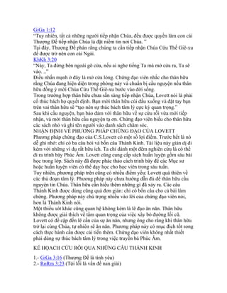 GiGa 1:12
“Tuy nhiên, tất cả những người tiếp nhận Chúa, đều được quyền làm con cái
Thượng Đế tiếp nhận Chúa là đặt niềm tin nơi Chúa. ”
Tại đây, Thượng Đế phán rằng chúng ta cần tiếp nhận Chúa Cứu Thế Giê-xu
để được trở nên con cái Ngài.
KhKh 3:20
“Này, Ta đứng bên ngoài gõ cửa, nếu ai nghe tiếng Ta mà mở cửa ra, Ta sẽ
vào. ..”
Điều nhấn mạnh ở đây là mở cửa lòng. Chứng đạo viên nhắc cho thân hữu
rằng Chúa đang hiện diện trong phòng này và chuẩn bị cầu nguyện nếu thân
hữu đồng ý mời Chúa Cứu Thế Giê-xu bước vào đời sống.
Trong trường hợp thân hữu chưa sẵn sàng tiếp nhận Chúa, Lovett nói là phải
cố thúc bách họ quyết định. Bạn mời thân hữu cúi đầu xuống và đặt tay bạn
trên vai thân hữu sẽ “tạo nên sự thúc bách tâm lý cực kỳ quan trọng.”
Sau khi cầu nguyện, bạn bảo đảm với thân hữu về sự cứu rỗi vừa mới tiếp
nhận, và mời thân hữu cầu nguyện tạ ơn. Chứng đạo viên biếu cho thân hữu
các sách nhỏ và ghi tên người vào danh sách chăm sóc.
NHẬN ĐỊNH VỀ PHƯƠNG PHÁP CHỨNG ĐẠO CỦA LOVETT
Phương pháp chứng đạo của C.S.Lovett có một số lợi điểm. Trước hết là nó
dễ ghi nhớ: chỉ có ba câu hỏi và bốn câu Thánh Kinh. Tài liệu này giản dị đi
kèm với những ví dụ rất hữu ích. Ta chỉ dành một đêm nghiên cứu là có thể
đi ra trình bày Phúc Âm. Lovett cũng cung cấp sách huấn luyện gồm sáu bài
học trong lớp. Sách này đã được phác thảo cách trình bày để các Mục sư
hoặc huấn luyện viên có thể dạy học cho học viên trong sáu tuần.
Tuy nhiên, phương pháp trên cũng có nhiều điểm yếu: Lovett quá thiên về
các thủ đoạn tâm lý. Phương pháp này chưa hướng dẫn đủ để thân hữu cầu
nguyện tin Chúa. Thân hữu cần hiểu thêm những gì đã xảy ra. Các câu
Thánh Kinh được dùng cũng quá đơn giản: chỉ có bốn câu cho cả bài làm
chứng. Phương pháp này chú trọng nhiều vào lời của chứng đạo viên nói,
hơn là Thánh Kinh nói.
Một thiếu sót khác cũng quan hệ không kém là lẽ đạo ăn năn. Thân hữu
không được giải thích về tầm quan trọng của việc xây bỏ đường lối cũ.
Lovett có đề cập đến lẽ cần của sự ăn năn, nhưng ông cho rằng khi thân hữu
trở lại cùng Chúa, tự nhiên sẽ ăn năn. Phương pháp này có mục đích tốt song
cách thực hành cần được cải tiến thêm. Chứng đạo viên không nhất thiết
phải dùng sự thúc bách tâm lý trong việc truyền bá Phúc Âm.
KẾ HỌACH CỨU RỖI QUA NHỮNG CÂU THÁNH KINH
1.- GiGa 3:16 (Thượng Đế là tình yêu)
2.- RoRm 3:23 (Tội lỗi là vấn đề nan giải)
 