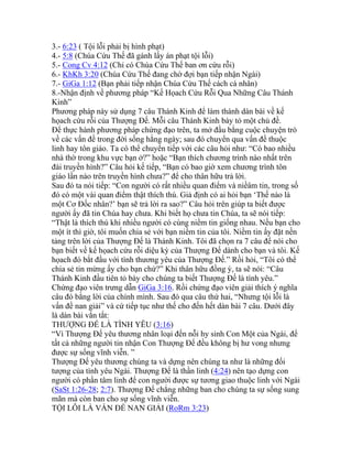 3.- 6:23 ( Tội lỗi phải bị hình phạt)
4.- 5:8 (Chúa Cứu Thế đã gánh lấy án phạt tội lỗi)
5.- Cong Cv 4:12 (Chỉ có Chúa Cứu Thế ban ơn cứu rỗi)
6.- KhKh 3:20 (Chúa Cứu Thế đang chờ đợi bạn tiếp nhận Ngài)
7.- GiGa 1:12 (Bạn phải tiếp nhận Chúa Cứu Thế cách cá nhân)
8.-Nhận định về phương pháp “Kế Họach Cứu Rỗi Qua Những Câu Thánh
Kinh”
Phương pháp này sử dụng 7 câu Thánh Kinh để làm thành dàn bài về kế
họach cứu rỗi của Thượng Đế. Mỗi câu Thánh Kinh bày tỏ một chủ đề.
Để thực hành phương pháp chứng đạo trên, ta mở đầu bằng cuộc chuyện trò
về các vấn đề trong đời sống hằng ngày; sau đó chuyển qua vấn đề thuộc
linh hay tôn giáo. Ta có thể chuyển tiếp với các câu hỏi như: “Có bao nhiều
nhà thờ trong khu vực bạn ở?” hoặc “Bạn thích chương trình nào nhất trên
đài truyền hình?” Câu hỏi kế tiếp, “Bạn có bao giờ xem chương trình tôn
giáo lần nào trên truyền hình chưa?” để cho thân hữu trả lời.
Sau đó ta nói tiếp: “Con người có rất nhiều quan điểm và niềâm tin, trong số
đó có một vài quan điểm thật thích thú. Giả định có ai hỏi bạn ‘Thế nào là
một Cơ Đốc nhân?’ bạn sẽ trả lời ra sao?” Câu hỏi trên giúp ta biết được
người ấy đã tin Chúa hay chưa. Khi biết họ chưa tin Chúa, ta sẽ nói tiếp:
“Thật là thích thú khi nhiều người có cùng niềm tin giống nhau. Nếu bạn cho
một ít thì giờ, tôi muốn chia sẻ với bạn niềm tin của tôi. Niềm tin ấy đặt nền
tảng trên lời của Thượng Đế là Thánh Kinh. Tôi đã chọn ra 7 câu để nói cho
bạn biết về kế họach cứu rỗi diệu kỳ của Thượng Đế dành cho bạn và tôi. Kế
họach đó bắt đầu với tình thương yêu của Thượng Đế.” Rồi hỏi, “Tôi có thể
chia sẻ tin mừng ấy cho bạn chứ?” Khi thân hữu đồng ý, ta sẽ nói: “Câu
Thánh Kinh đầu tiên tỏ bày cho chúng ta biết Thượng Đế là tình yêu.”
Chứng đạo viên trưng dẫn GiGa 3:16. Rồi chứng đạo viên giải thích ý nghĩa
câu đó bằng lời của chính mình. Sau đó qua câu thứ hai, “Nhưng tội lỗi là
vấn đề nan giải” và cứ tiếp tục như thế cho đến hết dàn bài 7 câu. Dưới đây
là dàn bài vắn tắt:
THƯỢNG ĐẾ LÀ TÌNH YÊU (3:16)
“Vì Thượng Đế yêu thương nhân loại đến nỗi hy sinh Con Một của Ngài, để
tất cả những người tin nhận Con Thượng Đế đều không bị hư vong nhưng
được sự sống vĩnh viễn. ”
Thượng Đế yêu thương chúng ta và dựng nên chúng ta như là những đối
tượng của tình yêu Ngài. Thượng Đế là thần linh (4:24) nên tạo dựng con
người có phần tâm linh để con người được sự tương giao thuộc linh với Ngài
(SaSt 1:26-28; 2:7). Thượng Đế chẳng những ban cho chúng ta sự sống sung
mãn mà còn ban cho sự sống vĩnh viễn.
TỘI LỖI LÀ VẤN ĐỀ NAN GIẢI (RoRm 3:23)
 