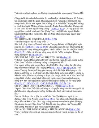 “Vì mọi người đều phạm tội, không còn phản chiếu vinh quang Thượng Đế.
”
Chúng ta là tội nhân do bản tính, do sự chọn lựa và do thói quen. Vì A-đam,
tội lỗi đã xâm nhập thế gian. Thánh Kinh chép: “Chẳng có một người nào
công chính, dù chỉ một người thôi. Chẳng có ai hiểu biết Thượng Đế, không
ai tìm kiếm Ngài. Mọi người đều trở mặt, đi vào đường lầm lạc. Chẳng một
ai làm lành, dù một người cũng không” (3:10-12; 5:12). Do “sự gian ác các
ngươi làm xa cách mình với Đức Chúa Trời; và tội lỗi các ngươi đã che
khuất mặt Ngài khỏi các ngươi, đến nỗi Ngài không nghe các ngươi nữa”
(EsIs 59:2).
TỘI LỖI PHẢI BỊ HÌNH PHẠT (RoRm 6:23)
“Vì tiền công của tội lỗi là sự chết. ..”
Bản tính công bình và Thánh khiết của Thượng Đế đòi hỏi Ngài phải hình
phạt tội lỗi (SaSt 2:17; Exe Ed 18:4). Chúng ta phạm tội với Thượng Đế do
lòng cứng cõi và sự không vâng phục, và đã “chết vì lầm lỗi và tội ác mình”
(Eph Ep 2:1). Nếu cứ tiếp tục sống trong tội lỗi “sẽ bị hình phạt đời đời
trong địa ngục” (IITe 2Tx 1:9).
CỨU THẾ ĐÃ GÁNH LẤY ÁN PHẠT TỘI LỖI (RoRm 5:8)
“Nhưng Thượng Đế đã chứng tỏ tình yêu thương Ngài đối với chúng ta, khi
Chúa Cứu Thế chịu chết thay chúng ta là người tội lỗi. ”
Con người không giải quyết được vấn đề tội lỗi, cũng chẳng thể nhờ công
đức để được hòa thuận với Thượng Đế (Tit Tt 3:5-7; Eph Ep 2:8, 9). Tuy
nhiên Thượng Đế thi thố lòng yêu thương cách đặc biệt: khi chúng ta còn
đang sống trong tội lỗi, Chúa Cứu Thế theo đúng kỳ hẹn đã chết vì chúng ta.
Nhờ ân phúc dồi dào đó, chúng ta được cứu chuộc và tha tội. Chúa Cứu Thế
cũng đã từ kẻ chết sống lại để chứng tỏ Ngài có quyền cứu rỗi chúng ta,
đồng thời ban cho người tin Ngài quyền năng đắc thắng tội lỗi và sự chết
(Eph Ep 1:7; IICo 2Cr 5:21; CoCl 1:13-14; IPhi 1Pr 2:24, 25).
CHỈ CÓ CHÚA CỨU THẾ BAN ƠN CỨU RỖI (Cong Cv 4:12)
“Ngoài Chúa Cứu Thế Giê-xu không ai có quyền năng cứu rỗi con người, vì
dưới bầu trời này, chúng ta không thể kêu cầu danh nào khác để được cứu
rỗi. ”
Đức tin để được cứu là đức tin nơi Chúa Cứu Thế Giê-xu. Ngài là con
đường, Chân lý và Nguồn sống (GiGa 14:6). Nếu không nhờ Ngài không ai
được đến với Đức Chúa Cha. Vậy chúng ta được cứu nhờ ân phúc Thượng
Đế, do đức tin nơi Chúa Cứu Thế. Đây là một tặng phẩm của Thượng Đế,
chứ không phải là kết quả của công đức chúng ta.
CHÚA CỨU THẾ ĐANG CHỜ BẠN TIẾP NHẬN NGÀI (KhKh 3:20)
“Này, Ta đứng bên ngoài gõ cửa, nếu ai nghe tiếng Ta mà mở cửa ra, Ta sẽ
vào. ..”
 