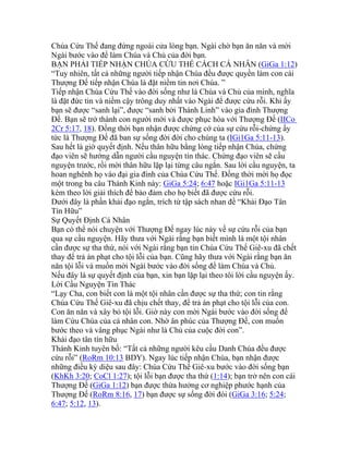 Chúa Cứu Thế đang đứng ngoài cửa lòng bạn. Ngài chờ bạn ăn năn và mời
Ngài bước vào để làm Chúa và Chủ của đời bạn.
BẠN PHẢI TIẾP NHẬN CHÚA CỨU THẾ CÁCH CÁ NHÂN (GiGa 1:12)
“Tuy nhiên, tất cả những người tiếp nhận Chúa đều được quyền làm con cái
Thượng Đế tiếp nhận Chúa là đặt niềm tin nơi Chúa. ”
Tiếp nhận Chúa Cứu Thế vào đời sống như là Chúa và Chủ của mình, nghĩa
là đặt đức tin và niềm cậy trông duy nhất vào Ngài để được cứu rỗi. Khi ấy
bạn sẽ được “sanh lại”, được “sanh bởi Thánh Linh” vào gia đình Thượng
Đế. Bạn sẽ trở thành con người mới và được phục hòa với Thượng Đế (IICo
2Cr 5:17, 18). Đồng thời bạn nhận được chứng cớ của sự cứu rỗi-chứng ấy
tức là Thượng Đế đã ban sự sống đời đời cho chúng ta (IGi1Ga 5:11-13).
Sau hết là giờ quyết định. Nếu thân hữu bằng lòng tiếp nhận Chúa, chứng
đạo viên sẽ hướng dẫn người cầu nguyện tín thác. Chứng đạo viên sẽ cầu
nguyện trước, rồi mời thân hữu lặp lại từng câu ngắn. Sau lời cầu nguyện, ta
hoan nghênh họ vào đại gia đình của Chúa Cứu Thế. Đồng thời mời họ đọc
một trong ba câu Thánh Kinh này: GiGa 5:24; 6:47 hoặc IGi1Ga 5:11-13
kèm theo lời giải thích để bảo đảm cho họ biết đã được cứu rỗi.
Dưới đây là phần khải đạo ngắn, trích từ tập sách nhan đề “Khải Đạo Tân
Tín Hữu”
Sự Quyết Định Cá Nhân
Bạn có thể nói chuyện với Thượng Đế ngay lúc này về sự cứu rỗi của bạn
qua sự cầu nguyện. Hãy thưa với Ngài rằng bạn biết mình là một tội nhân
cần được sự tha thứ, nói với Ngài rằng bạn tin Chúa Cứu Thế Giê-xu đã chết
thay để trả án phạt cho tội lỗi của bạn. Cũng hãy thưa với Ngài rằng bạn ăn
năn tội lỗi và muốn mời Ngài bước vào đời sống để làm Chúa và Chủ.
Nếu đây là sự quyết định của bạn, xin bạn lặp lại theo tôi lời cầu nguyện ấy.
Lời Cầu Nguyện Tín Thác
“Lạy Cha, con biết con là một tội nhân cần được sự tha thứ; con tin rằng
Chúa Cứu Thế Giê-xu đã chịu chết thay, để trả án phạt cho tội lỗi của con.
Con ăn năn và xây bỏ tội lỗi. Giờ này con mời Ngài bước vào đời sống để
làm Cứu Chúa của cá nhân con. Nhờ ân phúc của Thượng Đế, con muốn
bước theo và vâng phục Ngài như là Chủ của cuộc đời con”.
Khải đạo tân tín hữu
Thánh Kinh tuyên bố: “Tất cả những người kêu cầu Danh Chúa đều được
cứu rỗi” (RoRm 10:13 BDY). Ngay lúc tiếp nhận Chúa, bạn nhận được
những điều kỳ diệu sau đây: Chúa Cứu Thế Giê-xu bước vào đời sống bạn
(KhKh 3:20; CoCl 1:27); tội lỗi bạn được tha thứ (1:14); bạn trở nên con cái
Thượng Đế (GiGa 1:12) bạn được thừa hưởng cơ nghiệp phước hạnh của
Thượng Đế (RoRm 8:16, 17) bạn được sự sống đời đòi (GiGa 3:16; 5:24;
6:47; 5:12, 13).
 