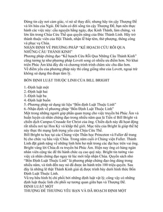 Đừng tin cậy nơi cảm giác, vì nó sẽ thay đổi; nhưng hãy tin cậy Thượng Đế
và lời hứa của Ngài. Để luôn có đời sống tin cậy Thượng Đế, bạn nên thực
hành các việc này: cầu nguyện hằng ngày, đọc Kinh Thánh, làm chứng, và
lớn lên trong Chúa Cứu Thế qua quyền năng của Đức Thánh Linh. Hãy trở
thành thuộc viên của Hội Thánh, nhận lễ báp têm, thờ phượng, thông công
và phục vụ Chúa.
NHẬN ĐỊNH VỀ PHƯƠNG PHÁP “KẾ HỌACH CỨU RỖI QUA
NHỮNG CÂU THÁNH KINH”
Phương pháp chứng đạo “Kế họach Cứu Rỗi Qua Những Câu Thánh Kinh”
cũng tương tự như phương pháp Lovett song có nhiều ưu điểm hơn. Nó khai
triển Phúc Âm khá đầy đủ và chương trình trình chăm sóc chu đáo hơn.
Về điểm yếu của phương pháp này thì cũng giống như của Lovett, ngoại trừ
không sử dụng thủ đoạn tâm lý.
BỐN ĐỊNH LUẬT THUỘC LINH CỦA BILL BRIGHT
1.-Định luật một
2.-Định luật hai
3.-Định luật ba
4.-Định luật buốn
5.-Phương pháp sử dụng tài liệu “Bốn định Luật Thuộc Linh”
6.-Nhận định về phương pháp “Bốn Định Luật Thuộc Linh”
Một trong những người góp phần quan trọng cho việc truyền bá Phúc Âm và
huấn luyện cá nhân chứng đạo trong nhiều năm qua là Tiến sĩ Bill Bright và
chiến dịch Campus Crusade for Christ của ông. Chiến dịch này đã họat động
rất nhiều nơi tại Hoa Kỳ và khắp thế giới. Mục tiêu của Bright là giúp thế hệ
này thực thi mạng lịnh trọng yếu của Chúa Cứu Thế.
Bill Bright tu học tại các Chủng viện Thần học Princeton và Fuller để trang
bị cho chức vụ hầu việc Chúa. Trong năm cuối ở Chủng viện Fuller. Thánh
Linh đặt gánh nặng về những linh hồn hư mất trong các đại học trên vai ông.
Bright vâng lời Chúa đi ra truyền bá Phúc Âm. Hiện nay ông có hàng ngàn
nhân viên cộng tác để thi hành chức cụ cao quý này. Bright tin tưởng vào
việc cá nhân chứng đạo ngay từ lúc mới tiếp nhận Chúa. Quyển sách nhỏ
“Bốn Định Luật Thuộc Linh” là phương pháp chứng đạo ông dùng trong
nhiều năm, và tính đến nay nó đã được ấn hành trên 100 triệu quyển. Sau
đây là những lẽ thật Thánh Kinh giải dị được trình bày dưới hình thức Bốn
Định Luật Thuộc Linh.
Vũ trụ hữu hình bị chi phối bởi những định luật vật lý; cũng vậy có những
định luật thuộc linh chi phối sự tương quan giữa bạn và Thượng Đế.
ĐỊNH LUẬT MỘT
THƯỢNG ĐẾ THƯƠNG YÊU BẠN VÀ ĐÃ HOẠCH ĐỊNH MỘT
 