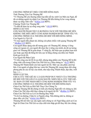 CHƯƠNG TRÌNH KỲ DIỆU CHO ĐỜI SỐNG BẠN.
Tình Thương Yêu Của Thượng Đế
“Vì Thượng Đế yêu thương nhân loại đến nỗi hy sinh Con Một của Ngài, để
tất cả những người tin nhận Con Thượng Đế đều không bị hư vong nhưng
được sự sống vĩnh viễn ” (GiGa 3:16 BDY).
Chương Trình Của Thượng Đế
“Ta đến để đem lại sự sống sung mãn ” (10:10 BDY).
ĐỊNH LUẬT HAI
CON NGƯỜI PHẠM TỘI VÀ BỊ PHÂN CÁCH VỚI THƯỢNG ĐẾ NÊN
KHÔNG THỂ HIỂU BIẾT CÙNG KINH NGHIỆM ĐƯỢC TÌNH YÊU VÀ
CHƯƠNG TRÌNH CỦA THƯỢNG ĐẾ ĐỐI VỚI ĐỜI SỐNG MÌNH.
Con Người Là Tội Lỗi
“Vì mọi người đều phạm tội, không còn phản chiếu vinh quang Thượng Đế
” (RoRm 3:23 BDY).
Con người được dựng nên để tương giao với Thượng Đế, nhưng vì lòng
cứng cỏi ngoan cố, con người đã chọn lấy ý riêng của mình, do đó sự tương
giao với Thượng Đế bị gián đoạn. Ý riêng ấy, thể hiện qua sự phản loạn tích
cực hoặc qua thái độ hững hờ tiêu cực là bằng chứng của điều mà Thánh
Kinh gọi là tội lỗi.
Con Người Bị Phân Cách
“Vì tiền công của tội lỗi là sự chết, nhưng tặng phẩm của Thượng Đế là đời
sống vĩnh viễn trong Chúa Cứu Thế Giê-xu, Chúa chúng ta ” (6:23 BDY).
Thượng Đế Thánh khiết còn loài người tội lỗi. Một vực sâu phân cách hai
bên. Con người cố gắng liên tục vươn lên Thượng Đế, mong được đời sống
phong phú do các nổ lực của mình, như nếp sống Thánh thiện, đạo đức, triết
học, v.v....
ĐỊNH LUẬT BA
CHÚA CỨU THẾ GIÊ-XU LÀ GIẢI PHÁP DUY NHẤT CỦA THƯỢNG
ĐẾ ĐỐI VỚI TỘI LỖI CỦA LOÀI NGƯỜI. NHỜ CHÚA CỨU THẾ GIÊ-
XU BẠN CÓ THỂ NHẬN BIẾT CÙNG KINH NGHIỆM TÌNH YÊU VÀ
CHƯƠNG TRÌNH CỦA THƯỢNG ĐẾ ĐỐI VỚI ĐỜI SỐNG BẠN.
Chúa Cứu Thế Giê-xu Đã Chết Thay Cho Chúng Ta
“Nhưng Thượng Đế đã chứng tỏ tình yêu thương Ngài đối với chúng ta, khi
Chúa Cứu Thế chịu chết thay chúng ta là người tội lỗi ” (RoRm 5:8 BDY).
Chúa Cứu Thế Giê-xu Là Con Đường Duy Nhất
“Ta là Con đường, Chân lý và Nguồn sống. Nếu không nhờ ta, không ai
được đến với Cha ” (GiGa 14:6 BDY).
Thượng Đế nối liền vực sâu ngăn cách chúng ta với Ngài bằng cách sai Con
Ngài là Chúa Cứu Thế Giê-xu chịu chết trên thập giá để thay thế cho chúng
ta.
 