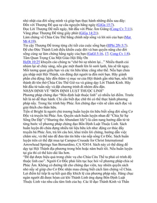 nhỏ nhặt của đời sống mình và giúp bạn thực hành những điều sau đây:
Đến với Thượng Đế qua sự cầu nguyện hằng ngày (GiGa 15:7).
Đọc Lời Thượng Đế mỗi ngày, bắt đầu với Phúc Âm Giăng (Cong Cv 7:11).
Vâng phục Thượng Đế từng giây phút (GiGa 14:21).
Làm chứng về Chúa Cứu Thế bằng chính nếp sống và lời nói của bạn (Mat
Mt 4:19).
Tin cậy Thượng Đế trong từng chi tiết của cuộc sống bạn (IIPhi 2Pr 5:7).
Để cho Đức Thánh Linh điều khiển cuộc đời và ban quyền năng cho đời
sống cùng sự làm chứng hằng ngày của bạn (GaGl 5:16, 17; Cong Cv 1:8).
Tầm Quan Trọng Của Một Giáo Hội Đầy Ơn
HeDt 10:25 khuyến cáo chúng ta “chớ bỏ sự nhóm lại...” Nhiều thanh củi
nhúm lại sẽ cháy sáng, nếu gác một thanh lên lò sưởi lạnh, lửa sẽ tắt ngay.
Mối tương quan giữa bạn và các tín hữu khác cũng như thế. Nếu bạn chưa
gia nhập một Hội Thánh, xin đừng đợi người ta đến mời bạn. Hãy giành
phần chủ động; hãy đến thăm vị mục sư của Hội thánh gần nhà bạn, nếu Hội
thánh đó tôn thờ Chúa Cứu Thế Giê-xu và giảng dạy Lời Thánh Kinh. Hãy
bắt đầu từ tuần nầy và đặt chương trình đi nhóm đều đặn.
NHẬN ĐỊNH VỀ “BỐN ĐỊNH LUẬT THUỘC LINH”
Phương pháp chứng đạo “Bốn định luật thuộc linh” có nhiều lợi điểm. Trước
hết là nó dễ thực hành. Chỉ cần biết đọc chữ thì có thể thực hành phương
pháp nầy. Trong lúc trình bày Phúc Âm chứng đạo viên sẽ cầm sách đọc và
giải thích cho thân hữu.
Tiến sĩ Bright là người chủ trương huấn luyện tín hữu biết sống đời sống Cơ
Đốc và truyền bá Phúc Âm. Quyển sách huấn luyện nhan đề “Chia Sẻ Sự
Sống Dư Dật” (“Sharing the Abundant life”) là cẩm nang hướng dẫn từ từ
từng bước về phương pháp chứng đạo Bốn Định Luật Thuộc Linh. Sách
huấn luyện đó chứa đựng nhiều tài liệu hữu ích như: động cơ thúc đẩy
truyền bá Phúc Âm, trả lời câu hỏi, khai triển lời chứng, hướng dẫn việc
chăm sóc, và thế nào để đưa tân tín hữu vào nếp sống Cơ Đốc. Sách huấn
luyện trên có thể đặt mua tại Campus Crusade for Christ International
Arrowhead Springs San Bernardino, CA 92414. Sách này có thể dùng để
dạy tại Hội Thánh địa phương trong bốn hoặc năm buổi tối. Nếu huấn luyện
tại gia thì có thể kéo dài lâu hơn.
“Để đạt được hiệu quả trong chức vụ cho Chúa Cứu Thế ta phải có trình độ
thuộc linh cao”. Người Cơ Đốc phải liên tục học hỏi về phương pháp chia sẻ
Phúc Âm. Không có đường tắt cho chứng đạo viên, tuy nhiên quyển sách
nhỏ nầy sẽ giúp cho Cơ Đốc nhân mau chóng biết cách làm chứng về Chúa.
Lợi điểm kế tiếp là sự kết quả đầy khích lệ của phương pháp nầy. Hàng chục
ngàn người đã được hóan cải khi Thánh Linh ứng dụng Bốn Định Luật
Thuộc Linh vào nhu cầu tâm linh của họ. Các lẽ đạo Thánh Kinh và Thần
 