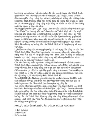 học trong sách nhỏ nầy rất vững chải đặt nền tảng trên các câu Thánh Kinh
quen thuộc. Khi sử dụng sách nhỏ Bốn Định Luật Thuộc Linh sẽ tạo nên
thân thiện giữa vòng chứng đạo viên và thân hữu mà không cần phải ép buộc
hoặc thúc bách. Phương pháp này có thể dùng để chứng đạo tư gia, tại tiệm
ăn, tại các cuộc gặp gỡ công cộng hoặc riêng tư. Nhiều tín hữu đã làm chứng
nhân lúc người ta dừng đổ xăng.
Phương pháp Bốn Định Luật Thuộc Linh mở đầu với lời khẳng định tích cực
“Đức Chúa Trời thương yêu bạn” theo các câu Thánh Kinh và ví dụ minh
họa giúp cho chứng đạo viên làm chứng cách tự tin vì biết sẽ nói gì. Phần
trình bày cứ tiếp tục theo sát chủ đề và dẫn đến dịp tiện cho sự quyết định.
Ngoài ra, tài liệu nầy cũng cung cấp sự nuôi dưỡng tân tín hữu qua các đề
nghị về sự tăng trưởng thuộc linh như cầu nguyện hằng ngày, đọc Thánh
Kinh, làm chứng, sự hướng dẫn của Thánh Linh, đi lễ thờ phượng và phục
vụ Chúa.
Lợi điểm sau cùng của phương pháp nầy, là chú trọng đến công tác của Đức
Thánh Linh. Đức Chúa Trời ban phước cho phương pháp nầy vì nó chứa
đựng Phúc Âm cứu rỗi và quyền năng của Thánh Linh. “Chúng tôi nhắc nhở
họ (các học viên) rằng sự thành công trong việc chứng đạo là chia sẻ về
Chúa Giê-xu trong quyền năng Thánh Linh.
Căn bản tất cả sự huấn luyện của chúng tôi là nhấn mạnh về chức vụ của
Thánh Linh. Bạn còn nhớ Chúa Giê-xu bảo các môn đệ hãy đi khắp thế gian
công bố Phúc Âm. Nhưng đồng thời Ngài căn dặn họ chờ đợi trong thành
Giê-ru-sa-lem cho đến khi mặc lấy quyền năng từ trên cao. Phao-lô khuyên
Hội Thánh tại Ê-phê-sô và tấy cả các tín hữu trải qua mọi thời đại bao gồm
thế hệ chúng ta, là hãy đầy dẫy Đức Thánh Linh.85
Tiến sĩ Bill Bright đã đóng góp một công tác lớn lao cho các Cơ Đốc nhân
toàn thế giới do việc khai triễn một phương pháp chứng đạo hiệu quả và
huấn luyện con dân Chúa cách thực hành phương pháp ấy.
Tuy nhiên, phương pháp trên cũng có vài điểm yếu. Trước hết là việc trình
bày Phúc Âm bằng cách cầm sách Bốn Định Luật Thuộc Linh đọc cho thân
hữu nghe, giống như đọc những công thức. Các công thức hoặc định luật in
sẵn nầy nói lên tính cách máy móc của phương pháp và có thể đánh mất sự
hướng dẫn của Thánh Linh. Phương pháp trên cũng không nhấn mạnh về sự
ăn năn. Cách trình bày Phúc Âm đó quá đơn giản, và những câu hỏi về lai
thế không được giải đáp.
NỖ LỰC TRUYỀN BÁ PHÚC ÂM CỦA D. JAMES KENNEDY
1.-Lời mở đầu
2.-Phúc Âm
3.-Sự tín thác
 