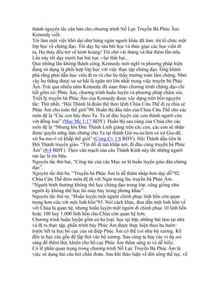thành nguyên tắc căn bản cho chương trình Nỗ Lực Truyền Bá Phúc Âm.
Kennedy viết:
Tôi làm một việc khờ dại như hàng ngàn người khác đã làm: tôi tổ chức một
lớp học về chứng đạo. Tôi dạy họ sáu bài học và thúc giục các học viên đi
ra. Họ thảy đều trở về kinh hoảng! Tôi chờ vài tháng và thử thêm lần nữa.
Lần này tôi dạy mười hai bài học --lại thất bại...
Qua những lần không thành công, Kennedy mới nghĩ ra phương pháp hiện
đang sử dụng là phối hợp lớp học với việc thực tập chứng đạo. Ông khám
phá rằng phải dẫn học viên đi ra và cho họ thấy trưởng toán làm chứng. Nhờ
vậy họ thắng được sự sợ hãi là ngăn trở lớn nhất trong việc truyền bá Phúc
Âm. Trải qua nhiều năm Kennedy đã soạn thảo chương trình chứng đạo chi
tiết gồm có: Phúc Âm, chương trình huấn luyện và phương pháp chăm sóc.
Triết lý truyền bá Phúc Âm của Kennedy được xây dựng trên bốn nguyên
tắc: Thứ nhất, “Hội Thánh là đoàn thể theo lệnh Chúa Cứu Thế đi ra chia sẻ
Phúc Âm cho toàn thế giới”90. Huấn thị đầu tiên của Chúa Cứu Thế cho các
môn đệ là “Các con hãy theo Ta. Ta sẽ đào luyện các con thành người cứu
vớt đồng loại” (Mac Mc 1:17 BDY). Huấn thị sau cùng của Chúa cho các
môn đệ là “Nhưng khi Đức Thánh Linh giáng trên các con, các con sẽ nhận
được quyền năng làm chứng cho Ta tại thành Giê-ru-sa-lem cả xứ Giu-đê,
xứ Sa-ma-ri và khắp thế giới” (Cong Cv 1:8 BDY). Hội Thánh đầu tiên là
Hội Thánh truyền giáo. “Tín đồ di tản khắp nơi, đi đâu cùng truyền bá Phúc
Âm” (8:4 BDY). Theo văn mạch của câu Thánh Kinh này thì những người
tản lạc là tín hữu.
Nguyên tắc thứ hai, “Công tác của các Mục sư là huấn luyện giáo dân chứng
đạo”.
Nguyên tắc thứ ba, “Truyền bá Phúc Âm là dễ thâm nhập hơn dạy dỗ”92.
Chúa Cứu Thế đem môn đệ đi với Ngài trong lúc truyền bá Phúc Âm.
“Người bình thường không thể học chứng đạo trong lớp, cũng giống như
người ấy không thể học lái máy bay trong phòng khác”.
Nguyên tắc thứ tư, “Huấn luyện một người chinh phục linh hồn còn quan
trọng hơn cứu vớt một linh hồn”93. Nói cách khác, đưa dẫn một linh hồn về
với Chúa là quan hệ, nhưng huấn luyện một người đi chinh phục 10 linh hồn
hoặc 100 hay 1.000 linh hồn cho Chúa còn quan hệ hơn.
Chương trình huấn luyện gồm có ba loại: học tại lớp, những bài làm tại nhà
và đi ra thực tập, phần trình bày Phúc Âm được thực hiện theo ba bước:
trước hết ta học bố cục của sứ điệp Phúc Âm có thể coi như bộ xương. Kế
đến ta học câu gốc để lấp thịt vào bộ xương. Sau cùng ta học các ví dụ soi
sáng để thêm thịt, khiến cho bố cục Phúc Âm thêm sáng tỏ và dễ hiểu.
Có lẽ phần quan trọng trong chương trình Nỗ Lực Truyền Bá Phúc Âm là
việc sử dụng hai câu hỏi chẩn đoán. Sau khi thảo luận về đời sống thế tục, về
 