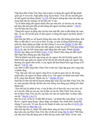 Tiếp theo Đức Chúa Trời chọn Áp-ra-ham và dòng dõi người để lập thành
quốc gia Y-sơ-ra-ên. Ngài phán cùng Áp-ra-ham: “Các chi tộc nơi thế gian
sẽ nhờ người mà được phước” (1:23). Kế họach chứng đạo toàn cầu tiếp tục
trong thời đại tộc trưởng với lời hứa cho Y-sác:
“Ta sẽ thêm dòng dõi ngươi nhiều như sao trên trời, sẽ cho họ các xứ này;
hết thảy dân thế gian đều sẽ nhờ dòng dõi ngươi mà được phước ” (26:4).
Với lời hứa cho Gia-cốp:
“Dòng dõi ngươi sẽ đông như cát bụi trên mặt đất, tràn ra đến đông tây nam
bắc, và các chi họ thế gian sẽ nhờ ngươi và dòng dõi ngươi mà được phước ”
(28:14).
Qua thời đại Môi-se, kế họach chứng đạo toàn cầu vẫn không gián đoạn. Khi
Môi-se dẫn dân Y-sơ-ra-ên ra khỏi Ai-cập, có một số đông khách kiều ngụ
giữa họ, được phép gia nhập vào hội chúng Y-sơ-ra-ên (XuXh 12:38). Rồi
người Y-sơ-ra-ên làm chứng cho dân ngoại và dạy họ giữ lễ Vượt-qua (Dan
Ds 9:14), dạy họ biết riêng ngày nghỉ đặng làm nên ngày Thánh (XuXh
20:10), dạy dâng của lễ thiêu (LeLv 17:8). Thiên Chúa cũng chỉ dẫn tuyển
dân Ngài làm chứng qua nếp sống đạo:
“Khi kẻ khách nào kiều ngụ trong xứ các ngươi, thì chớ hà hiếp người. Kẻ
khách kiều ngụ giữa các ngươi sẽ kể như kẻ đã sanh đẻ giữa các ngươi: hãy
thương yêu người như mình, vì các ngươi đã làm khách kiều ngụ trong xứ Ê-
díp-tô ” (19:33, 34).
Lúc Môi-se đến cùng Đức Chúa Trời ở trên núi, Ngài lập giao ước cùng ông
và phán rằng:
“Vậy, bây giờ, nếu các ngươi vâng lời ta và giữ sự giao ước ta, thì trong
muôn dân, các ngươi sẽ thuộc riêng về ta. Các ngươi sẽ thành một nước thầy
tế lễ, cùng một dân tộc Thánh cho ta ” (XuXh 19:5-6).
Sách Ru-tơ làm nổi bật kế họach chứng đạo toàn cầu của Đức Chúa Trời. Ru
tơ, một quả phụ Mô-áp, đã làm cho mẹ chồng cảm động qua những lời chân
thành này:
“Xin chớ nài tôi phân rẽ mẹ: vì mẹ đi đâu, tôi sẽ theo đó; mẹ ở nơi nào, tôi
sẽ ở nơi đó. Dân sự của mẹ, tức là dân sự của tôi: Đức Chúa Trời của mẹ,
tức là Đức Chúa Trời của tôi; mẹ thác nơi nào tôi muốn thác và được chôn
nơi đó ” (Ru R 1:16-17).
Khi Na-ô-mi và Ru-tơ về đến Bết-lê-hem, “cả thành đều cảm động” (1:19).
Ru-tơ - người ngoại bang - được nhập vào thành viên chính thức trong hội
chúng Y-sơ-ra-ên. Về sau, Ru-tơ trở thành tổ mẫu của vua Đa-vít (4:21-22)
và Chúa Giê-xu (Mat Mt 1:5).
Đến thời đại Đa-vít, nhiều Thi thiên được sáng tác bày tỏ kế họach chứng
đạo toàn cầu của Đức Chúa Trời. Đa-vít đã nói trong Thi Tv 86:9 “Hết thảy
các dân mà Chúa đã dựng nên sẽ đến thờ lạy trước mặt Chúa, và tôn vinh
 