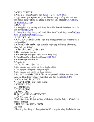 D. CHÚA CỨU THẾ
1. Ngài là ai - Thần Nhân vô hạn (GiGa 1:1, 14; 10:30; 20:28)
2. Ngài đã làm gì - Ngài đã trả giá tội lỗi cho chúng ta đồng thời sắm một
chỗ ở thiên đàng và biếu cho chúng ta như một tặng phẩm (IICo 2Cr 5:14,
21; IPhi 1Pr 1:18, 19)...
E. ĐỨC TIN
1. Không phải là gì - chẳng phải là sự thừa nhận theo trí khôn hoặc niềm tin
tạm thời (Eph Ep 2:9).
2. Nhưng là gì - duy tin cậy một mình Chúa Cứu Thế để được cứu rỗi (GiGa
3:16, 18, 36; 6:47; Cong Cv 4:12).
III. SỰ TÍN THÁC
A. CÂU HỎI ĐỂ BIẾT CHẮC: Bạn thấy những điều tôi vừa trình bày có rõ
cho bạn không?
B. CÂU HỎI TÍN THÁC: Bạn có muốn nhận tặng phẩm này để được sự
sống vĩnh viễn không?
C. LÀM SÁNG TỎ TỰ TÍN THÁC
1. Thuyên chuyển lòng tin
2. Nhận Đấng Christ phục sinh và hiện đang sống
3. Nhận Đấng Christ làm Cứu Chúa (KhKh 3:20)
4. Nhận Đấng Christ là Chủ
5. Ăn năn tội
D. LỜI CẦU NGUYỆN TÍN THÁC
1. Cầu nguyện cho người - để hiểu, ăn năn và tin
2. Cầu nguyện với người - từng câu ngắn
3. Cầu nguyện cho người - để được bảo đảm
E. SỰ BẢO ĐẢM ƠN CỨU RỖI - xin cho phép tôi chỉ bạn một điều quan
trọng mà Chúa Cứu Thế nói về việc bạn vừa thực hiện (GiGa 6:47)
IV. CHĂM SÓC TRỰC TIẾP
A. THÁNH KINH - hẹn 7 ngày gặp lại
B. CẦU NGUYỆN
C. THỜ PHƯỢNG
D. TƯƠNG GIAO
E. LÀM CHỨNG
TRÌNH BÀY PHÚC ÂM VẮN TẮT
I. LỜI MỞ ĐẦU (A - D)
(Trình bày vắn tắt 10 phút khởi sự với hai câu hỏi chẩn đoán và kết thúc với
câu hỏi tín thác)
E. HAI CÂU HỎI CHẨN ĐOÁN
Câu hỏi 1
- Thật là lý thú, Sung ạ. Nhưng xin cho biết: trong đời sống tâm linh của bạn
 