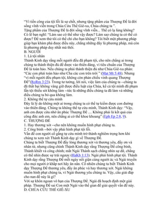 “Vì tiền công của tội lỗi là sự chết, nhưng tặng phẩm của Thượng Đế là đời
sống vĩnh viễn trong Chúa Cứu Thế Giê-xu, Chúa chúng ta ”.
Tặng phẩm của Thượng Đế là đời sống vĩnh viễn... Thế có lạ lùng không?
Có lẽ bạn nghĩ: “Làm sao có thể như vậy được? Làm sao chúng ta có thể có
được? Để xem thử tôi có thể chỉ cho bạn không? Tôi biết một phương pháp
giúp bạn khám phá được điều này, chẳng những đây là phương pháp, mà còn
là phương pháp duy nhất mà thôi.
B. NGƯỜI
1. Là tội nhân
Thánh Kinh dạy rằng mỗi người đều đã phạm tội, cho nên chẳng ai trong
chúng ta thánh thiện đủ để được vào thiên đàng, vì tiêu chuẩn của Thượng
Đế là toàn hảo. Nếu chúng ta phải thánh thiện đủ như Chúa Giê-xu phán:
“Các con phải toàn hảo như Cha các con trên trời ” (Mat Mt 5:48). Nhưng
“vì mỗi người đều phạm tội, không còn phản chiếu vinh quang Thượng
Đế”(RoRm 3:23). Trong tư tưởng, lời nói, việc làm của chúng ta --chúng ta
đã thất bại không vâng giữ được điều luật của Chúa, kể cả tội mình đã phạm
lẫn tội thiếu sót không làm --tức là những điều chúng ta đã làm và những
điều chúng ta bỏ qua không làm.
2. Không thể tự cứu mình
Đây là lý do không một ai trong chúng ta có thể tự kiếm được con đường
vào thiên đàng. Chúng ta không thể tự cứu mình, Thánh Kinh dạy: “Vậy,
anh em được cứu nhờ ân phúc Thượng Đế .... Không phải là kết quả của
công đức anh em, nên chẳng ai có thể khoe khoang” (Eph Ep 2:8, 9).
C. THƯỢNG ĐẾ
1. Hay thương xót --cho nên không muốn hình phạt chúng ta.
2. Công bình --bởi vậy phải hình phạt tội lỗi.
Vấn đề con người cố gắng tự cứu mình trở thành nghiêm trọng hơn khi
chúng ta xem xét Thánh Kinh dạy gì về Thượng Đế.
Chúng ta biết Thượng Đế đầy lòng thương xót và thương yêu, đầy ơn và
nhân từ, nhưng cũng chính Thánh Kinh dạy rằng Thượng Đế công bình,
Thánh khiết và công chính; mắt Ngài Thánh sạch chẳng nhìn sự dữ, chẳng
có thể nhìn được sự trái ngược (HaKb 1:13). Ngài phải hình phạt tội. Thánh
Kinh dạy rằng Thượng Đế mỗi ngày nổi giận cùng người ác và Ngài truyền
cho mọi người ở khắp nơi hãy ăn năn. Cố nhiên chúng ta biết Thánh Kinh
dạy Thượng Đế thương yêu, đầy ân phúc và hay thương xót. Ngài không
muốn hình phạt chúng ta, vì Ngài thương yêu chúng ta. Vậy, câu giải đáp
cho nan đề này là gì?
Với sự khôn ngoan vô hạn của Thượng Đế. Ngài đã hoạch định một giải
pháp. Thượng Đế sai Con một Ngài vào thế gian để giải quyết vấn đề này.
D. CHÚA CỨU THẾ GIÊ-XU
 