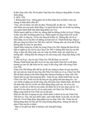 là đời sống vĩnh viễn. Do ân phúc Ngài ban cho chúng ta tặng phẩm về nước
thiên đàng.
E. ĐỨC TIN
1. Không phải là gì - không phải chỉ là thừa nhận theo trí khôn. Làm sao
chúng ta nhận được điều đó?
“Vậy, anh em được cứu nhờ ân phúc Thượng Đế, do đức tin...” Đức tin là
chìa khóa mở cửa nước thiên đàng. Có người đã nói đức tin là bàn tay không
của người hành khất tiếp nhận tặng phẩm của Vua.
Nhiều người nghĩ họ có đức tin, nhưng thật họ không rõ đức tin là gì. Chúng
ta hãy xem đức tin không phải là gì. Nhiều người tin rằng Chúa Giê-xu đã
sống, chết và sống lại. Và họ cho rằng đó là đức tin. Nhưng đây chỉ là sự
thừa nhận của trí tuệ đối với những sự kiện lịch sử. Thánh Kinh dạy rằng cả
đến quỉ cũng tin Chúa Cứu Thế theo cách đó. Nhưng như vậy chưa đủ (Cũng
không phải là niềm tin tạm thời).
Người khác tưởng họ có đức tin trong Chúa Cứu Thế, nhưng khi bạn hỏi họ
thật có nghĩa gì, họ chỉ tin cậy Chúa Cứu Thế vì những điều tạm bợ của đời
sống, tỉ như sức khỏe hoặc con cái, hoặc tài chính, hoặc sức mạnh hay sự
hướng dẫn - những điều đó chúng ta chỉ cần trong cuộc sống hiện đang ở thế
hạ này.
2. Đức tin là gì - duy tin cậy Chúa Cứu Thế để được ơn cứu rỗi
Nhưng Thánh Kinh dạy đức tin là tin cậy một mình Chúa Giê-xu để được
hưởng ơn cứu rỗi, đặt niềm tin hy vọng về đời sống vĩnh viễn trong Chúa
Cứu Thế .
Chúa Cứu Thế không đến thế hạ chỉ để cho chúng ta được tai qua nạn khỏi
khi mổ ruột dư, hoặc đi máy bay đến Nữu Ước bình an vô sự. Chúa Cứu Thế
đến để đem chúng ta lên thiên đàng hầu chúng ta hưởng sự sống vĩnh viễn.
Người đời tin cậy một trong hai điều - hoặc tin cậy chính mình hoặc tin cậy
Chúa Cứu Thế. Trước kia tôi đã từng tin cậy giống như bạn đang tin-- tin
vào chính cố gắng của tôi để sống cuộc đời hoàn toàn Thánh thiện. Kế đó tôi
đã nhận thấy nếu tôi có thể vào thiên đàng bằng cách này, tôi sẽ tự cứu
mình: và nếu tôi có thể tự cứu mình, tất nhiên tôi sẽ là cứu chúa của tôi. Và
nếu tôi là cứu chúa của tôi, tôi sẽ cạnh tranh với Chúa Cứu Thế Giê-xu,
Đấng xưng mình là Cứu Tinh của cả thế giới.
Điều tôi cần làm là ngưng tin cậy chính mình và khởi sự tin cậy Chúa Cứu
Thế Giê-xu. Vậy, trải qua nhiều năm, cách chân thành và ăn năn, tôi chỉ làm
điều đó. Và tôi nhận được tặng phẩm của sự sống vĩnh viễn. Trước kia tôi
không đáng được thì bây giờ tôi cũng không đáng được, nhưng chỉ nhờ ân
phúc Chúa mà tôi có được.
- Bạn có tin ghế này thật có không? (chỉ một ghế trống)
- Có.
 