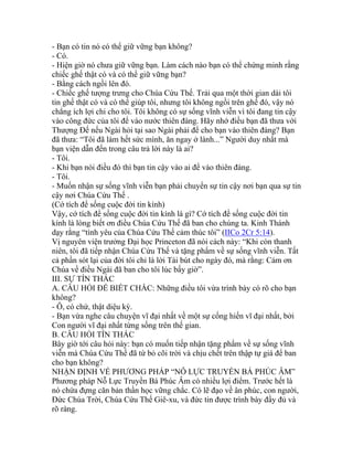 - Bạn có tin nó có thể giữ vững bạn không?
- Có.
- Hiện giờ nó chưa giữ vững bạn. Làm cách nào bạn có thể chứng minh rằng
chiếc ghế thật có và có thể giữ vững bạn?
- Bằng cách ngồi lên đó.
- Chiếc ghế tượng trưng cho Chúa Cứu Thế. Trải qua một thời gian dài tôi
tin ghế thật có và có thể giúp tôi, nhưng tôi không ngồi trên ghế đó, vậy nó
chẳng ích lợi chi cho tôi. Tôi không có sự sống vĩnh viễn vì tôi đang tin cậy
vào công đức của tôi để vào nước thiên đàng. Hãy nhớ điều bạn đã thưa với
Thượng Đế nếu Ngài hỏi tại sao Ngài phải để cho bạn vào thiên đàng? Bạn
đã thưa: “Tôi đã làm hết sức mình, ăn ngay ở lành...” Người duy nhất mà
bạn viện dẫn đến trong câu trả lời này là ai?
- Tôi.
- Khi bạn nói điều đó thì bạn tin cậy vào ai để vào thiên đàng.
- Tôi.
- Muốn nhận sự sống vĩnh viễn bạn phải chuyển sự tin cậy nơi bạn qua sự tin
cậy nơi Chúa Cứu Thế .
(Cớ tích để sống cuộc đời tin kính)
Vậy, cớ tích để sống cuộc đời tin kính là gì? Cớ tích để sống cuộc đời tin
kính là lòng biết ơn điều Chúa Cứu Thế đã ban cho chúng ta. Kinh Thánh
dạy rằng “tình yêu của Chúa Cứu Thế cảm thúc tôi” (IICo 2Cr 5:14).
Vị nguyên viện trưởng Đại học Princeton đã nói cách này: “Khi còn thanh
niên, tôi đã tiếp nhận Chúa Cứu Thế và tặng phẩm về sự sống vĩnh viễn. Tất
cả phần sót lại của đời tôi chỉ là lời Tái bút cho ngày đó, mà rằng: Cám ơn
Chúa về điều Ngài đã ban cho tôi lúc bấy giờ”.
III. SỰ TÍN THÁC
A. CÂU HỎI ĐỂ BIẾT CHẮC: Những điều tôi vừa trình bày có rõ cho bạn
không?
- Ô, có chứ, thật diệu kỳ.
- Bạn vừa nghe câu chuyện vĩ đại nhất về một sự cống hiến vĩ đại nhất, bởi
Con người vĩ đại nhất từng sống trên thế gian.
B. CÂU HỎI TÍN THÁC
Bây giờ tới câu hỏi này: bạn có muốn tiếp nhận tặng phẩm về sự sống vĩnh
viễn mà Chúa Cứu Thế đã từ bỏ cõi trời và chịu chết trên thập tự giá để ban
cho bạn không?
NHẬN ĐỊNH VỀ PHƯƠNG PHÁP “NỖ LỰC TRUYỀN BÁ PHÚC ÂM”
Phương pháp Nỗ Lực Truyền Bá Phúc Âm có nhiều lợi điểm. Trước hết là
nó chứa đựng căn bản thần học vững chắc. Có lẽ đạo về ân phúc, con người,
Đức Chúa Trời, Chúa Cứu Thế Giê-xu, và đức tin được trình bày đầy đủ và
rõ ràng.
 