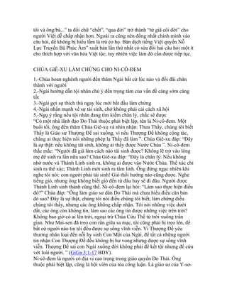 tôi và ông/bà...” ta đổi chữ “chết”, “qua đời” trở thành “từ giã cõi đời” cho
người Việt dễ chấp nhận hơn. Ngoài ra cũng nên đồng nhất chính mình vào
câu hỏi, để không bị hiểu lầm là trù ẻo họ. Bản dịch tiếng Việt quyển Nỗ
Lực Truyền Bá Phúc Âm” xuất bản lần thứ nhất có sửa đổi hai câu hỏi một ít
cho thích hợp với văn hóa Việt tộc, tuy nhiên việc làm đó cần được tiếp tục.
CHÚA GIÊ-XU LÀM CHỨNG CHO NI-CÔ-ĐEM
1.-Chúa hoan nghênh người đến thăm Ngài bất cứ lúc nào và đối đãi chân
thành với người
2.-Ngài hướng dẫn tội nhân chú ý đến trọng tâm của vấn đề càng sớm càng
tốt
3.-Ngài gợi sự thích thú ngay lúc mới bắt đầu làm chứng
4.-Ngài nhấn mạnh về sự tái sinh, chớ không phải cải cách xã hội
5.-Ngụ ý rằng nếu tội nhân đang tìm kiếm chân lý, chắc sẽ được
“Có một nhà lãnh đạo Do Thái thuộc phái biệt lập, tên là Ni-cô-đem. Một
buổi tối, ông đến thăm Chúa Giê-xu và nhìn nhận: Thưa Thầy, chúng tôi biết
Thầy là Giáo sư Thượng Đế sai xuống, vì nếu Thượng Đế không cộng tác,
chẳng ai thực hiện nổi những phép lạ Thầy đã làm ”. Chúa Giê-xu đáp: “Đây
là sự thật: nếu không tái sinh, không ai thấy được Nước Chúa ”. Ni-cô-đem
thắc mắc: “Người đã già làm cách nào tái sinh được? Không lẽ trở vào lòng
mẹ để sinh ra lần nữa sao? Chúa Giê-xu đáp: “Đây là chân lý: Nếu không
nhờ nước và Thánh Linh sinh ra, không ai được vào Nước Chúa. Thể xác chỉ
sinh ra thể xác; Thánh Linh mới sinh ra tâm linh. Ông đừng ngạc nhiên khi
nghe tôi nói: con người phải tái sinh! Gió thổi hướng nào cũng được. Nghe
tiếng gió, nhưng ông không biết gió đến từ đâu hay sẽ đi đâu. Người được
Thánh Linh sinh thành cũng thế. Ni-cô-đem lại hỏi: “Làm sao thực hiện điều
đó?” Chúa đáp: “Ông làm giáo sư dân Do Thái mà chưa hiểu điều căn bản
đó sao? Đây là sự thật, chúng tôi nói điều chúng tôi biết, làm chứng điều
chúng tôi thấy, nhưng các ông không chấp nhận. Tôi nói những việc dưới
đất, các ông còn không tin, làm sao các ông tin được những việc trên trời?
Không bao giờ có ai lên trời, ngoại trừ Chúa Cứu Thế từ trời xuống trần
gian. Như Mai-sen đã treo con rắn giữa sa mạc, tôi cũng phải bị treo lên, để
bất cứ người nào tin tôi đều được sự sống vĩnh viễn. Vì Thượng Đế yêu
thương nhân loại đến nỗi hy sinh Con Một của Ngài, để tất cả những người
tin nhận Con Thượng Đế đều không bị hư vong nhưng được sự sống vĩnh
viễn. Thượng Đế sai con Ngài xuống đời không phải để kết tội nhưng để cứu
vớt loài người. ” (GiGa 3:1-17 BDY).
Ni-cô-đem là người có địa vị cao trọng trong giáo quyền Do Thái. Ông
thuộc phái biệt lập, cũng là hội viên của tòa công luận. Là giáo sư của Y-sơ-
 