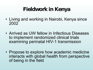 Fieldwork in Kenya Living and working in Nairobi, Kenya since 2002 Arrived as UW fellow in Infectious Diseases to implement randomized clinical trials examining perinatal HIV-1 transmission Propose to explore how academic medicine interacts with global health from perspective of being in the field 