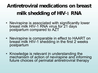 Antiretroviral medications on breast milk shedding of HIV-1 RNA Nevirapine is associated with significantly lower breast milk HIV-1 RNA virus for 21 days postpartum compared to AZT  Nevirapine is comparable in effect to HAART on breast milk HIV-1 shedding in the first 2 weeks postpartum Knowledge is relevant in understanding the mechanism of action of nevirapine and informing future choices of perinatal antiretroviral therapy 