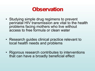 Observation Studying simple drug regimens to prevent perinatal HIV transmission are vital to the health problems facing mothers who live without access to free formula or clean water Research guides clinical practice relevant to local health needs and problems Rigorous research contributes to interventions that can have a broadly beneficial effect 