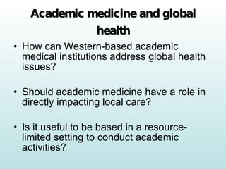 Academic medicine and global health How can Western-based academic medical institutions address global health issues? Should academic medicine have a role in directly impacting local care? Is it useful to be based in a resource-limited setting to conduct academic activities? 