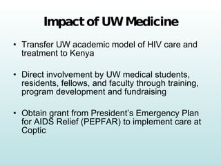 Impact of UW Medicine Transfer UW academic model of HIV care and treatment to Kenya Direct involvement by UW medical students, residents, fellows, and faculty through training, program development and fundraising Obtain grant from President’s Emergency Plan for AIDS Relief (PEPFAR) to implement care at Coptic 