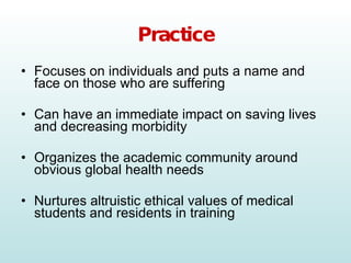 Practice Focuses on individuals and puts a name and face on those who are suffering Can have an immediate impact on saving lives and decreasing morbidity Organizes the academic community around obvious global health needs Nurtures altruistic ethical values of medical students and residents in training 