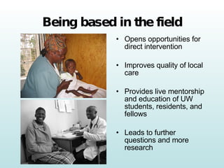 Being based in the field Opens opportunities for direct intervention Improves quality of local care Provides live mentorship and education of UW students, residents, and fellows Leads to further questions and more research 