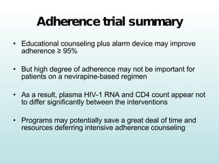 Adherence trial summary Educational counseling plus alarm device may improve adherence  ≥ 95% But high degree of adherence may not be important for patients on a nevirapine-based regimen As a result, plasma HIV-1 RNA and CD4 count appear not to differ significantly between the interventions Programs may potentially save a great deal of time and resources deferring intensive adherence counseling 