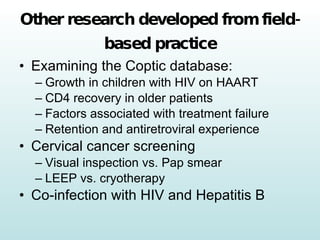 Other research developed from field-based practice Examining the Coptic database: Growth in children with HIV on HAART CD4 recovery in older patients Factors associated with treatment failure Retention and antiretroviral experience Cervical cancer screening Visual inspection vs. Pap smear LEEP vs. cryotherapy  Co-infection with HIV and Hepatitis B 