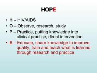 HOP E H  – HIV/AIDS O  – Observe, research, study P  – Practice, putting knowledge into   clinical practice, direct intervention E  – Educate, share knowledge to improve   quality, train and teach what is learned   through research and practice 