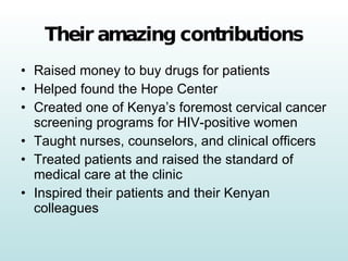 Their amazing contributions Raised money to buy drugs for patients Helped found the Hope Center Created one of Kenya’s foremost cervical cancer screening programs for HIV-positive women Taught nurses, counselors, and clinical officers Treated patients and raised the standard of medical care at the clinic Inspired their patients and their Kenyan colleagues 