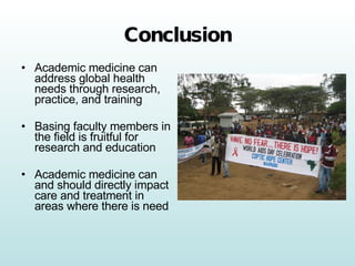 Conclusion Academic medicine can address global health needs through research, practice, and training Basing faculty members in the field is fruitful for research and education Academic medicine can and should directly impact care and treatment in areas where there is need 