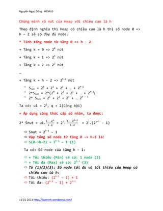 Nguyễn Ngọc Dũng - HCMUS


Chứng minh số nút của Heap với chiều cao là h

Theo định nghĩa thì Heap có chiều cao là h thì số node 0 =>
h – 2 sẽ có đầy đủ node.

* Tính tổng node từ tầng 0 => h - 2

+ Tầng k = 0 => 20 nút

+ Tầng k = 1 => 21 nút

+ Tầng k = 2 => 22 nút

…

+ Tầng k = h - 2 => 2h-2 nút
    
        Snút = 20 + 21 + 22 + … + 2h-2
    
        2*Snút = 2*(20 + 21 + 22 + … + 2h-2)
    
        2* Snút = 21 + 22 + 23 + … 2h - 1

Ta có: u1 = 21, q = 2(Công bội)

+ Áp dụng công thức cấp số nhân, ta được:

2* Snut = u1.                = 21.           = 21.(2h-1 – 1)

     Snut = 2h-1 – 1
     Vậy tổng số node từ tầng 0 -> h-2 là:
     S(0->h-2) = 2h-1 – 1 (1)

    Ta có: Số node của tầng h – 1:

     + Tối thiểu (Min) sẽ có: 1 node (2)
     + Tối đa (Max) sẽ có: 2h-1 (3)
     Từ (1)(2)(3): Số node tối đa và tối thiểu của Heap có
      chiều cao là h:
     Tối thiểu: (2h-1 – 1) + 1
     Tối đa: (2h-1 – 1) + 2h-1



11-01-2013 http://ilaptrinh.wordpress.com/
 