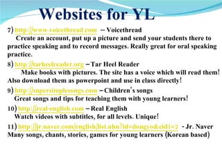 Websites for YL 7)  http://www.voicethread.com   -- Voicethread       Create an account, put up a picture and send your students there to practice speaking and to record messages. Really great for oral speaking practice.  8)  http://tarheelreader.org  – Tar Heel Reader          Make books with pictures. The site has a voice which will read them! Also download them as powerpoint and use in class directly!  9)  http://supersimplesongs.com  – Children’s songs      Great songs and tips for teaching them with young learners!  10)  http://real-english.com  – Real English      Watch videos with subtitles, for all levels. Unique!  11)  http://jr.naver.com/english/list.nhn?id=dongyo&cid1=2   - Jr. Naver  Many songs, chants, stories, games for young learners (Korean based) 