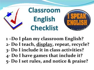 1 –Do I plan my classroom English? 2- Do I teach,  display , repeat, recycle? 3- Do I include it in class activities? 4- Do I have games that include it? 5- Do I set rules, and notice & praise? 
