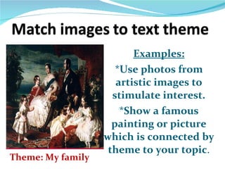 Examples: *Use photos from artistic images to stimulate interest. *Show a famous painting or picture which is connected by theme to your topic . Theme: My family 