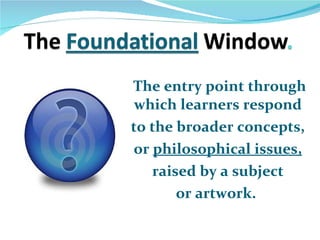 The entry point through which learners respond  to the broader concepts,  or  philosophical issues,   raised by a subject  or artwork.  