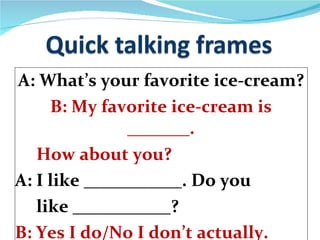 A: What’s your favorite ice-cream? B: My favorite ice-cream is _______. How about you? A: I like ___________. Do you  like ___________? B: Yes I do/No I don’t actually. 