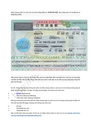 Giấy chứng nhận tư cách lưu trú theo tiếng Nhật là 有 資 格 証 明 書 , theo tiếng Anh là Certificate of
Eligibility (COE).
Giấy chứng nhận tư cách lưu trú là xác nhận của Cục Xuất Nhập Cảnh của Nhật về tư cách lưu trú hợp pháp
của Bạn tại Nhật. Đây là Giấy chứng nhận bắt buộc phải có nếu Bạn có dự định Du Học Nhật Bản trong thời
gian hơn 90 ngày.
Do đó, những trường hợp không cần phải xin Giấy chứng nhận tư cách lưu trú là những trường hợp đi
Nhật với Visa ngắn hạn (15 ngày, 30 ngày hay 90 ngày), với những mục đích như:
• Du lịch (Sightseeing)
• Họp hành (Business Meeting)
• Thăm thân nhân (Visiting a Relative)
Những trường hợp bắt buộc phải xin Giấy chứng nhận tư cách lưu trú là những trường hợp đi Nhật với
Visa dài hạn (trên 90 ngày), thường với những mục đích như:
• Du Học
• Sang Nhật làm việc
• Sang Nhật định cư
Bạn có thể tham khảo quy định về thủ tục xin Giấy chứng nhận tư cách lưu trú tại website chính thức
của Cục Xuất Nhập Cảnh Nhật Bản (tiếng Anh)
 