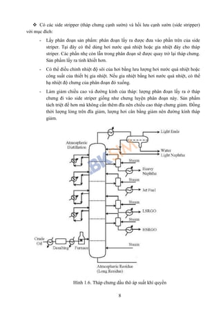 8
 Có các side stripper (tháp chưng cạnh sườn) và hồi lưu cạnh sườn (side stripper)
với mục đích:
- Lấy phân đoạn sản phẩm: phân đoạn lấy ra được đưa vào phần trên của side
striper. Tại đây có thể dùng hơi nước quá nhiệt hoặc gia nhiệt đáy cho tháp
striper. Các phần nhẹ còn lẫn trong phân đoạn sẽ được quay trở lại tháp chưng.
Sản phẩm lấy ra tinh khiết hơn.
- Có thể điều chỉnh nhiệt độ sôi của hơi bằng lưu lượng hơi nước quá nhiệt hoặc
công suất của thiết bị gia nhiệt. Nếu gia nhiệt bằng hơi nước quá nhiệt, có thể
hạ nhiệt độ chưng của phân đoạn đó xuống.
- Làm giảm chiều cao và đường kính của tháp: lượng phân đoạn lấy ra ở tháp
chưng đi vào side striper giống như chưng luyện phân đoạn này. Sản phẩm
tách triệt để hơn mà không cần thêm đĩa nên chiều cao tháp chưng giảm. Đồng
thời lượng lỏng trên đĩa giảm, lượng hơi cân bằng giảm nên đường kính tháp
giảm.
Hình 1.6. Tháp chưng dầu thô áp suất khí quyển
 