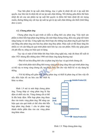 10
Trục bên phải là áp suất chân không, trục ở giữa là nhiệt độ sôi ở áp suất khí
quyển, trục bên trái là nhiệt độ sôi tại áp suất chân không. Nối đường giữa điểm thể hiện
nhiệt độ sôi của sản phẩm tại áp suất khí quyển và điểm thể hiện nhiệt độ sôi mong
muốn, đường thẳng này cắt trục áp suất tại giá trị áp suất chân không cần thiết (tính bằng
đơn vị torr).
4.2. Chưng phản ứng
Chưng phản ứng là quá trình có diễn ra đồng thời các phản ứng. Việc tách sản
phẩm ra khỏi hỗn hợp phản ứng không cần một tháp chưng riêng, điều này giúp tiết kiệm
năng lượng và vật liệu. Công nghệ này thích hợp cho những loại phản ứng bị giói hạn bởi
cân bằng như phản ứng este hóa hay phản ứng thủy phân. Hiệu suất có thể được tăng lên
nhiều so với cân bằng do quá trình phân tách liên tục của sản phẩm. Điều này giúp giảm
chi phí đầu tư, nâng cao hiệu quả sử dụng.
Tuy vậy có một số khó khăn khi thực hiện công nghệ này, mặc dù được đề xuất từ
năm 1921 nhưng đến những năm 1980 mới được ứng dụng thương mại:
- Phải tối ưu hóa đồng thời cho cả phản ứng hóa học và quá trình chưng cất.
- Quá trình phân tách đồng thời trong vùng phản ứng cũng như quá trình phản ứng
có thể xảy ra trong vùng chưng cất, tạo thách thức lớn cho việc thiết kể và xây dựng hệ
thống.
- Với hệ thống nối giữa tháp chưng phản ứng và thiết bị phản ứng sẽ làm việc tốt
nếu điều kiện tối ưu hóa của hai thiết bị
khác xa nhau.
Hình 1.9 mô tả môt tháp chưng phản
ứng. Trong tháp có vùng phản ứng là lớp
đệm có nhồi xúc tác. Vùng chưng cất có thể
là đĩa hoặc đệm. Hỗn hợp phản ứng được
đưa vào trước vùng phản ứng. Để nâng cao
hiệu quả của quá trình có thể chia nhỏ hỗn
hợp phản ứng (hoặc 1 cấu tử phản ứng)
thành nhiều phần đưa vào các vùng phản
ứng khác nhau.
Hình 1.9. Tháp chưng phản ứng
 