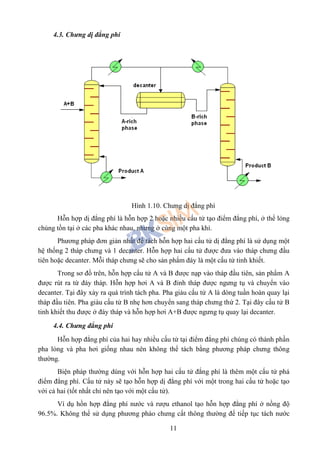 11
4.3. Chưng dị đẳng phí
Hình 1.10. Chưng dị đẳng phí
Hỗn hợp dị đẳng phí là hỗn hợp 2 hoặc nhiều cấu tử tạo điểm đẳng phí, ở thể lỏng
chúng tồn tại ở các pha khác nhau, nhưng ở cùng một pha khí.
Phương pháp đơn giản nhất để tách hỗn hợp hai cấu tử dị đẳng phí là sử dụng một
hệ thống 2 tháp chưng và 1 decanter. Hỗn hợp hai cấu tử được đưa vào tháp chưng đầu
tiên hoặc decanter. Mỗi tháp chưng sẽ cho sản phẩm đáy là một cấu tử tinh khiết.
Trong sơ đồ trên, hỗn hợp cấu tử A và B được nạp vào tháp đầu tiên, sản phẩm A
được rút ra từ đáy tháp. Hỗn hợp hơi A và B đỉnh tháp được ngưng tụ và chuyển vào
decanter. Tại đây xảy ra quá trình tách pha. Pha giàu cấu tử A là dòng tuần hoàn quay lại
tháp đầu tiên. Pha giàu cấu tử B nhẹ hơn chuyển sang tháp chưng thứ 2. Tại đây cấu tử B
tinh khiết thu được ở đáy tháp và hỗn hợp hơi A+B được ngưng tụ quay lại decanter.
4.4. Chưng đẳng phí
Hỗn hợp đẳng phí của hai hay nhiều cấu tử tại điểm đẳng phí chúng có thành phần
pha lỏng và pha hơi giống nhau nên không thể tách bằng phương pháp chưng thông
thường.
Biện pháp thường dùng với hỗn hợp hai cấu tử đắng phí là thêm một cấu tử phá
điểm đẳng phí. Cấu tử này sẽ tạo hỗn hợp dị đẳng phí với một trong hai cấu tử hoặc tạo
với cả hai (tốt nhất chỉ nên tạo với một cấu tử).
Ví dụ hồn hợp đẳng phí nước và rượu ethanol tạo hỗn hợp đẳng phí ở nồng độ
96.5%. Không thể sử dụng phương pháo chưng cất thông thường để tiếp tục tách nước
 