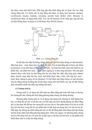 12
thu được rượu tinh khiết hơn. Hỗn hợp gần đến điểm đẳng phí sẽ được cho vào tháp
chưng đẳng phí. Có nhiều cấu tử phá đẳng phí được sử dụng như benzene, pentane,
cyclohexane, hexane, heptane, isooctane, acetone hoặc diethyl ether. Benzene và
cyclohexane được sử dụng nhiều nhất. Tuy vậy do benzene là tác nhân gây ung thư nên
nó hiện không được sử dụng và có thể được thay thế bởi toluene.
Hình 1.11. Chưng đẳng phí
Sơ đồ trên cho thấy hệ thống chưng đẳng phí gồm hai tháp chưng và một decanter.
Hỗn hợp rượu – nước được đưa vào tháp đầu tiên. Cấu tử phá đẳng phí sẽ được cho thêm
tại decanter và tạo hỗn hợp dị đẳng phí với nước. Tại tháp thứ nhất, rượu tinh khiết là sản
phẩm đáy, sản phẩm hơi rượu – nước được ngưng tụ và đưa sang decanter. Pha nhẹ giàu
ethanol được tuần hoàn lại làm dòng hồi lưu cho tháp thứ nhất, pha nặng giàu ethanol
được chuyển sang tháp thứ hai, nước tinh khiết được tháo ở đáy, hỗn hợp hơi rượu –
nước được ngưng tụ quay trở lại decanter. Có thể thêm một tháp chưng và một decanter
như hệ thống chưng dị đẳng phí để thu được dung môi tinh khiết, tuy vậy do đây không
phải sản phẩm chính nên điều này không cần thiết.
4.5 Chưng trích ly
Chưng trích ly sử dụng cho hỗn hợp tạo điểm đẳng phí hoặc hỗn hợp có độ bay
hơi tương đối nhỏ, không thể tách bằng phương pháp chưng cất thông thường.
Phương pháp chưng trích ly sẽ sử dụng một dung môi, thương là chất không bay
hơi, có nhiệt độ sôi lớn và dễ hòa tan với hỗn hợp cần tách nhưng không tạo điểm đẳng
phí và làm thay đổi độ bay hơi tương đối của hai cấu tử. Sản phẩm đỉnh sẽ là cấu tử có độ
bay hơi lớn hơn, trong khi đó sản phẩm đáy là hỗn hợp của dung môi với cấu tử còn lại.
Hỗn hợp này không tạo điểm đẳng phí nên có thể dễ dàng phân tách bằng một táp chưng
thứ hai hoặc phân tách bằng phương pháp khác. Điều này ngược với phương pháo chưng
trích ly khi dung môi tạo với một cấu tử hỗn hợp có độ bay hơi lớn hơn và sản phẩm tinh
khiết được tách ra ở đáy hai tháp chưng.
 