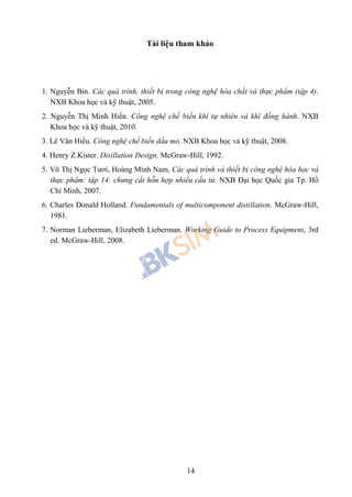 14
Tài liệu tham khảo
1. Nguyễn Bin. Các quá trình, thiết bị trong công nghệ hóa chất và thực phẩm (tập 4).
NXB Khoa học và kỹ thuật, 2005.
2. Nguyễn Thị Minh Hiền. Công nghệ chế biến khí tự nhiên và khí đồng hành. NXB
Khoa học và kỹ thuật, 2010.
3. Lê Văn Hiếu. Công nghệ chế biến dầu mỏ. NXB Khoa học và kỹ thuật, 2008.
4. Henry Z.Kister. Disillation Design. McGraw-Hill, 1992.
5. Võ Thị Ngọc Tươi, Hoàng Minh Nam. Các quá trình và thiết bị công nghệ hóa học và
thực phẩm: tập 14: chưng cất hỗn hợp nhiều cấu tử. NXB Đại học Quốc gia Tp. Hồ
Chí Minh, 2007.
6. Charles Donald Holland. Fundamentals of multicomponent distillation. McGraw-Hill,
1981.
7. Norman Lieberman, Elizabeth Lieberman. Working Guide to Process Equipment, 3rd
ed. McGraw-Hill, 2008.
 