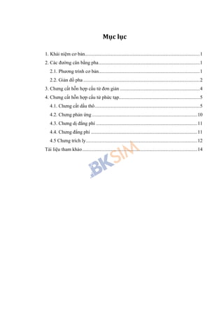 Mục lục
1. Khái niệm cơ bản...........................................................................................1
2. Các đường cân bằng pha................................................................................1
2.1. Phương trình cơ bản................................................................................1
2.2. Giản đồ pha ............................................................................................2
3. Chưng cất hỗn hợp cấu tử đơn giản ...............................................................4
4. Chưng cất hỗn hợp cấu tử phức tạp................................................................5
4.1. Chưng cất dầu thô...................................................................................5
4.2. Chưng phản ứng ...................................................................................10
4.3. Chưng dị đẳng phí ................................................................................11
4.4. Chưng đẳng phí ....................................................................................11
4.5 Chưng trích ly........................................................................................12
Tài liệu tham khảo...........................................................................................14
 