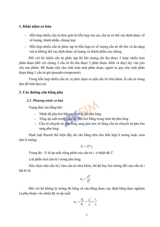 1
1. Khái niệm cơ bản
- Hỗn hợp nhiều cấu tử đơn giản là hỗn hợp mà các cấu tử có thể xác định được về
số lượng, thành phần, chủng loại.
- Hỗn hợp nhiều cấu tử phức tạp là hỗn hợp có số lượng cấu tử rất lớn và đa dạng
mà ta không thể xác định được số lượng và thành phần của chúng.
Đối với hệ nhiều cấu tử phức tạp thì khi chưng cất thu được 2 hoặc nhiều hơn
phân đoạn (đối với chưng 2 cấu tử thì thu được 2 phân đoạn, đỉnh và đáy) tùy vào yêu
cầu sản phẩm. Để thuận tiện cho tính toán một phân đoạn, người ta quy ước một phân
đoạn bằng 1 cấu tử giả (pseudo-component).
Trong hỗn hợp nhiều cấu tử, ta phải chọn ra một cấu tử chìa khóa, là cấu tử trung
tâm để tính theo nó.
2. Các đường cân bằng pha
2.1. Phương trình cơ bản
Trạng thái cân bằng khi:
- Nhiệt độ pha hơi bằng với nhiệt độ pha lỏng
- Tổng áp suất trong toàn bộ pha hơi bằng trong toàn bộ pha lỏng
- Cấu tử chuyển từ pha lỏng sang pha hơi sẽ bằng cấu tử chuyển từ pha hơi
sang pha lỏng
Định luật Raoult thể hiện đầy đủ cân bằng trên cho hỗn hợp lí tưởng hoặc xem
như lí tưởng:
iii xPP 0

Trong đó: Pi là áp suất riêng phần của cấu tử i ở nhiệt độ T
xi là phần mol cấu tử i trong pha lỏng.
Nếu chọn một cấu tử j làm cấu tử chìa khóa, thì độ bay hơi tương đối của cấu tử i
bất kì là:
0
0
i
ij
j
P
P
 
Đối với hệ không lý tưởng thì hằng số cân bằng được xác định bằng thực nghiệm
và phụ thuộc vào nhiệt độ và áp suất:
*
*
ji i
ij
j j i
xK y
K y x
   
 