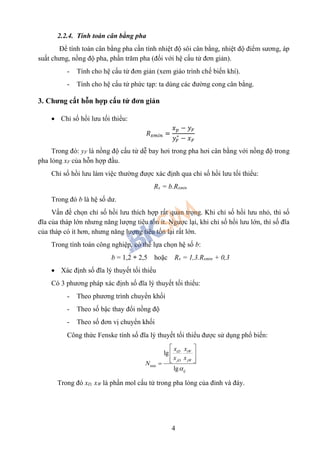 4
2.2.4. Tính toán cân bằng pha
Để tính toán cân bằng pha cần tính nhiệt độ sôi cân bằng, nhiệt độ điểm sương, áp
suất chưng, nồng độ pha, phần trăm pha (đối với hệ cấu tử đơn giản).
- Tính cho hệ cấu tử đơn giản (xem giáo trình chế biến khí).
- Tính cho hệ cấu tử phức tạp: ta dùng các đường cong cân bằng.
3. Chưng cất hỗn hợp cấu tử đơn giản
 Chỉ số hồi lưu tối thiểu:
𝑅 𝑥𝑚𝑖𝑛 =
𝑥 𝑝 − 𝑦 𝐹
𝑦𝐹
∗
− 𝑥 𝐹
Trong đó: yF là nồng độ cấu tử dễ bay hơi trong pha hơi cân bằng với nồng độ trong
pha lỏng xF của hỗn hợp đầu.
Chỉ số hồi lưu làm việc thường được xác định qua chỉ số hồi lưu tối thiểu:
Rx = b.Rxmin
Trong đó b là hệ số dư.
Vấn đề chọn chỉ số hồi lưu thích hợp rất quan trọng. Khi chỉ số hồi lưu nhỏ, thì số
đĩa của tháp lớn nhưng năng lượng tiêu tốn ít. Ngược lại, khi chỉ số hồi lưu lớn, thì số đĩa
của tháp có ít hơn, nhưng năng lượng tiêu tốn lại rất lớn.
Trong tính toán công nghiệp, có thể lựa chọn hệ số b:
b = 1,2 ÷ 2,5 hoặc Rx = 1,3.Rxmin + 0,3
 Xác định số đĩa lý thuyết tối thiểu
Có 3 phương pháp xác định số đĩa lý thuyết tối thiểu:
- Theo phương trình chuyển khối
- Theo số bậc thay đổi nồng độ
- Theo số đơn vị chuyển khối
Công thức Fenske tính số đĩa lý thuyết tối thiểu được sử dụng phổ biến:
min
lg
lg
iD iW
jD jW
ij
x x
x x
N

 
 
  
Trong đó xD, xW là phần mol cấu tử trong pha lỏng của đỉnh và đáy.
 
