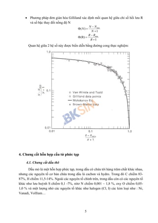 5
 Phương pháp đơn giản hóa Gilliland xác định mối quan hệ giữa chỉ số hồi lưu R
và số bậc thay đổi nồng độ N
min
min
( )
1
(R)
1
N N
N
N
R R
R

 


 

Quan hệ giữa 2 hệ số này được biển diễn bằng đường cong thực nghiệm:
4. Chưng cất hỗn hợp cấu tử phức tạp
4.1. Chưng cất dầu thô
Dầu mỏ là một hỗn hợp phức tạp, trong dầu có chứa tới hàng trăm chất khác nhau,
nhưng các nguyên tố cơ bản chứa trong dầu là cacbon và hydro. Trong đó C chiếm 83-
87%, H chiếm 11,5-14%. Ngoài các nguyên tố chính trên, trong dầu còn có các nguyên tố
khác như lưu huỳnh S chiếm 0,1 -7%, nitơ N chiếm 0,001 – 1,8 %, oxy O chiếm 0,05-
1,0 % và một lượng nhỏ các nguyên tố khác như halogen (Cl, I) các kim loại như : Ni,
Vanadi, Volfram…
 