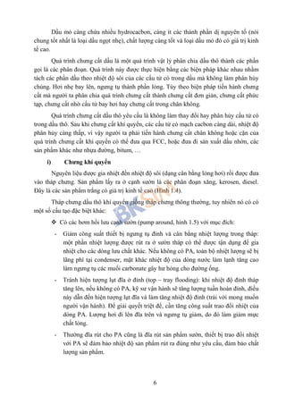 6
Dầu mỏ càng chứa nhiều hydrocacbon, càng ít các thành phần dị nguyên tố (nói
chung tốt nhất là loại dầu ngọt nhẹ), chất lượng càng tốt và loại dầu mỏ đó có giá trị kinh
tế cao.
Quá trình chưng cất dầu là một quá trình vật lý phân chia dầu thô thành các phần
gọi là các phân đoạn. Quá trình này được thực hiện bằng các biện pháp khác nhau nhằm
tách các phần dầu theo nhiệt độ sôi của các cấu tử có trong dầu mà không làm phân hủy
chúng. Hơi nhẹ bay lên, ngưng tụ thành phần lỏng. Tùy theo biện pháp tiến hành chưng
cất mà người ta phân chia quá trình chưng cất thành chưng cất đơn giản, chưng cất phức
tạp, chưng cất nhờ cấu tử bay hơi hay chưng cất trong chân không.
Quá trình chưng cất dầu thô yêu cầu là không làm thay đổi hay phân hủy cấu tử có
trong dầu thô. Sau khi chưng cất khí quyển, các cấu tử có mạch cacbon càng dài, nhiệt độ
phân hủy càng thấp, vì vậy người ta phải tiến hành chưng cất chân không hoặc cặn của
quá trình chưng cất khí quyển có thể đưa qua FCC, hoặc đưa đi sản xuất dầu nhờn, các
sản phẩm khác như nhựa đường, bitum, …
i) Chưng khí quyển
Nguyên liệu được gia nhiệt đến nhiệt độ sôi (dạng cân bằng lỏng hơi) rồi được đưa
vào tháp chưng. Sản phẩm lấy ra ở cạnh sườn là các phân đoạn xăng, kerosen, diesel.
Đây là các sản phẩm trắng có giá trị kinh tế cao (Hình 1.4).
Tháp chưng dầu thô khí quyển giống tháp chưng thông thường, tuy nhiên nó có có
một số cấu tạo đặc biệt khác:
 Có các bơm hồi lưu cạnh sườn (pump around, hình 1.5) với mục đích:
- Giảm công suất thiết bị ngưng tụ đỉnh và cân bằng nhiệt lượng trong tháp:
một phần nhiệt lượng được rút ra ở sườn tháp có thể được tận dụng để gia
nhiệt cho các dòng lưu chất khác. Nếu không có PA, toàn bộ nhiệt lượng sẽ bị
lãng phí tại condenser, mặt khác nhiệt độ của dòng nước làm lạnh tăng cao
làm ngưng tụ các muối carbonate gây hư hỏng cho đường ống.
- Tránh hiện tượng lụt đĩa ở đỉnh (top – tray flooding): khi nhiệt độ đỉnh tháp
tăng lên, nếu không có PA, kỹ sư vận hành sẽ tăng lượng tuần hoàn đỉnh, điều
này dẫn đến hiện tượng lụt đĩa và làm tăng nhiệt độ đỉnh (trái với mong muốn
người vận hành). Để giải quyết triệt để, cần tăng công suất trao đổi nhiệt của
dòng PA. Lượng hơi đi lên đĩa trên và ngưng tụ giảm, do đó làm giảm mực
chất lỏng.
- Thường đĩa rút cho PA cũng là đĩa rút sản phẩm sườn, thiết bị trao đổi nhiệt
với PA sẽ đảm bảo nhiệt độ sản phẩm rút ra đúng như yêu cầu, đảm bảo chất
lượng sản phẩm.
 