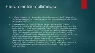 Herramientas multimedia
 Las herramientas de desarrollo multimedia pueden clasificarse en tres
grupos: programas de presentaciones, programas de autor y lenguajes
de programación.
 Los programas de presentaciones son los que permiten diseñar
secuencias básicamente lineales de información en distintos formatos
(texto, audio, animaciones, sonido y vídeo). Para su uso no se requieren
conocimientos avanzados de programación. Además de servir para
diseñar las pantallas y establecer las transiciones entre ellas, estos
programas facilitan la creación de enlances (de texto, botones, iconos
y áreas sensibles) para la navegación, y también incorporan
herramientas de dibujo y librerías de gráficos. Las presentaciones
generales permiten al usuario un cierto nivel de control e
interactividad, aunque limitado a avanzar, retroceder y hacer pausas.
Las últimas versiones de estos programas incluyen capacidades
hipertextuales.
 