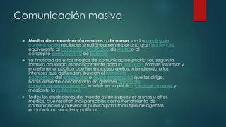 Comunicación masiva
 Medios de comunicación masivos o de masas son los medios de
comunicación recibidos simultáneamente por una gran audiencia,
equivalente al concepto sociológico de masaso al
concepto comunicativo de público.
 La finalidad de estos medios de comunicación podría ser, según la
fórmula acuñada específicamente para la televisión, formar, informar y
entretener al público que tiene acceso a ellos. Atendiendo a los
intereses que defienden, buscan el beneficio
económico del empresario o grupo empresarial que los dirige,
habitualmente concentrado en grandes grupos de
comunicación multimedia, e influir en su público ideológicamente y
mediante la publicidad.
 Todos los ciudadanos del mundo están expuestos a unos u otros
medios, que resultan indispensables como herramienta de
comunicación y presencia pública para todo tipo de agentes
económicos, sociales y políticos.
 