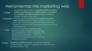 1. Feedly
2. Hootsuite
Herramientas me marketing web
Herramienta que permite una gestión eficaz de blogs y
noticias favoritas para su rápida lectura y posibilidad
de compartir en redes sociales (Twitter, Facebook,
LinkedIn, Google+) y por mail.
HootSuite es una herramienta para gestionar varias
redes sociales desde un mismo panel de control. Yo la
utilizo sobre todo para la gestión de Twitter. Facebook,
Google+ y LinkedIn suelo gestionarla directamente desde
cada plataforma.
3. Jing
Es una herramienta que graba lo que
aparece o lo que tenemos seleccionado
en la pantalla de nuestro ordenador y al
mismo tiempo el sonido: nuestra voz,
siempre que dispongamos de un micrófono
integrado o externo.
4. Trello Organiza y gestiona tareas. Nos permite organizar
nuestras tareas y gestionar proyectos con otras personas
de forma intuitiva y fácil.
 